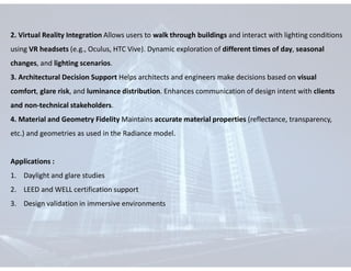 2. Virtual Reality Integration Allows users to walk through buildings and interact with lighting conditions
using VR headsets (e.g., Oculus, HTC Vive). Dynamic exploration of different times of day, seasonal
changes, and lighting scenarios.
3. Architectural Decision Support Helps architects and engineers make decisions based on visual
comfort, glare risk, and luminance distribution. Enhances communication of design intent with clients
and non-technical stakeholders.
4. Material and Geometry Fidelity Maintains accurate material properties (reflectance, transparency,
etc.) and geometries as used in the Radiance model.
Applications :
1. Daylight and glare studies
2. LEED and WELL certification support
3. Design validation in immersive environments
 
