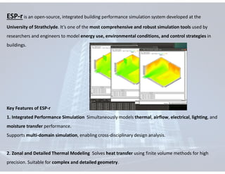 ESP-r is an open-source, integrated building performance simulation system developed at the
University of Strathclyde. It’s one of the most comprehensive and robust simulation tools used by
researchers and engineers to model energy use, environmental conditions, and control strategies in
buildings.
Key Features of ESP-r
1. Integrated Performance Simulation Simultaneously models thermal, airflow, electrical, lighting, and
moisture transfer performance.
Supports multi-domain simulation, enabling cross-disciplinary design analysis.
2. Zonal and Detailed Thermal Modeling Solves heat transfer using finite volume methods for high
precision. Suitable for complex and detailed geometry.
 