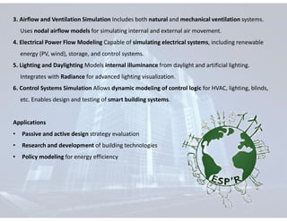 3. Airflow and Ventilation Simulation Includes both natural and mechanical ventilation systems.
Uses nodal airflow models for simulating internal and external air movement.
4. Electrical Power Flow Modeling Capable of simulating electrical systems, including renewable
energy (PV, wind), storage, and control systems.
5. Lighting and Daylighting Models internal illuminance from daylight and artificial lighting.
Integrates with Radiance for advanced lighting visualization.
6. Control Systems Simulation Allows dynamic modeling of control logic for HVAC, lighting, blinds,
etc. Enables design and testing of smart building systems.
Applications
• Passive and active design strategy evaluation
• Research and development of building technologies
• Policy modeling for energy efficiency
 