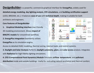 DesignBuilder is a powerful, commercial graphical interface for EnergyPlus, widely used for
detailed energy modeling, day lighting analysis, CFD simulations, and building certification support
(LEED, BREEAM, etc.). It balances ease of use with technical depth, making it suitable for both
architects and engineers.
Core Features of DesignBuilder
1. Graphical Modeling Interface User-friendly
3D modeling environment. Allows import of
BIM/IFC models for streamlined workflow.
2. EnergyPlus Integration Seamlessly utilizes
EnergyPlus as its simulation engine.
Access to detailed HVAC modeling, thermal zoning, internal loads, and control systems.
3. Daylight and Solar Analysis Performs daylight autonomy, glare, and solar access analysis. Integrates
with Radiance for high-fidelity lighting simulations.
4. CFD (Computational Fluid Dynamics) Module Simulates airflow, temperature, and pollutant
distribution inside and outside buildings. Useful for evaluating natural ventilation and thermal comfort.
 
