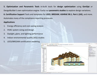 5. Optimization and Parametric Tools In-built tools for design optimization using GenOpt or
DesignBuilder’s own optimization engine. Easily run parametric studies to explore design variations.
6. Certification Support Tools and templates for LEED, BREEAM, ASHRAE 90.1, Part L (UK), and more.
Automates many of the compliance reporting processes.
Applications
1. Energy efficiency and cost-saving analysis
2. HVAC system sizing and design
3. Daylight, glare, and lighting performance
4. Indoor environmental quality (IEQ) studies
5. LEED/BREEAM certification modeling
 