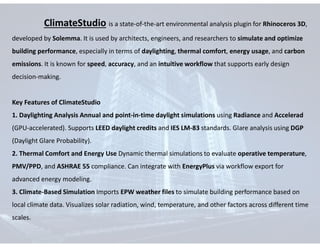 ClimateStudio is a state-of-the-art environmental analysis plugin for Rhinoceros 3D,
developed by Solemma. It is used by architects, engineers, and researchers to simulate and optimize
building performance, especially in terms of daylighting, thermal comfort, energy usage, and carbon
emissions. It is known for speed, accuracy, and an intuitive workflow that supports early design
decision-making.
Key Features of ClimateStudio
1. Daylighting Analysis Annual and point-in-time daylight simulations using Radiance and Accelerad
(GPU-accelerated). Supports LEED daylight credits and IES LM-83 standards. Glare analysis using DGP
(Daylight Glare Probability).
2. Thermal Comfort and Energy Use Dynamic thermal simulations to evaluate operative temperature,
PMV/PPD, and ASHRAE 55 compliance. Can integrate with EnergyPlus via workflow export for
advanced energy modeling.
3. Climate-Based Simulation Imports EPW weather files to simulate building performance based on
local climate data. Visualizes solar radiation, wind, temperature, and other factors across different time
scales.
 