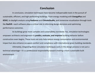 Conclusion
In conclusion, simulation techniques have become indispensable tools in the pursuit of
sustainable, efficient, and high-performing buildings. From energy modeling with EnergyPlus and
IESVE, to daylight analysis using Radiance and ClimateStudio, and immersive visualization through tools
like RadVR—each software plays a critical role in informing design decisions and optimizing
performance outcomes.
As buildings grow more complex and sustainability standards rise, simulation technologies
empower architects and engineers to predict, evaluate, and improve building behavior before
construction even begins. These tools not only help reduce energy consumption and environmental
impact but also enhance occupant comfort and compliance with international green building standards.
Ultimately, integrating these simulation techniques early in the design process is not just a
technical advantage—it is a professional responsibility toward creating a more sustainable built
environment.
 