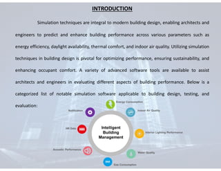 INTRODUCTION
Simulation techniques are integral to modern building design, enabling architects and
engineers to predict and enhance building performance across various parameters such as
energy efficiency, daylight availability, thermal comfort, and indoor air quality. Utilizing simulation
techniques in building design is pivotal for optimizing performance, ensuring sustainability, and
enhancing occupant comfort. A variety of advanced software tools are available to assist
architects and engineers in evaluating different aspects of building performance. Below is a
categorized list of notable simulation software applicable to building design, testing, and
evaluation:
 