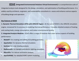IESVE (Integrated Environmental Solutions Virtual Environment) is a comprehensive suite of
integrated analysis tools designed for the design, simulation, and optimization of building performance. It is
widely used by architects, engineers, and sustainability consultants to assess and enhance various aspects
of building design and operation.
Key Features of IESVE
1. Dynamic Thermal Simulation (DTS) with APACHE Engine : At the core of IESVE is the APACHE simulation
engine, renowned for its accuracy in modeling thermal performance. It enables detailed analysis of heating
and cooling loads, energy consumption, and indoor environmental quality.
2. Integrated Analysis Modules : IESVE offers a range of modules that cover various aspects of building
performance:
• ModelIT: For creating and editing 3D building geometry.
• ApacheSim: For dynamic thermal simulation.
• SunCast: For solar shading analysis.
• RadianceIES: For daylight and electric lighting simulation.
• MacroFlo: For natural ventilation analysis.
• ApacheHVAC: For detailed HVAC system modeling.
 