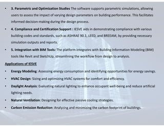 • 3. Parametric and Optimization Studies The software supports parametric simulations, allowing
users to assess the impact of varying design parameters on building performance. This facilitates
informed decision-making during the design process.
• 4. Compliance and Certification Support : IESVE aids in demonstrating compliance with various
building codes and standards, such as ASHRAE 90.1, LEED, and BREEAM, by providing necessary
simulation outputs and reports.
• 5. Integration with BIM Tools: The platform integrates with Building Information Modeling (BIM)
tools like Revit and SketchUp, streamlining the workflow from design to analysis.
Applications of IESVE
• Energy Modeling: Assessing energy consumption and identifying opportunities for energy savings.
• HVAC Design: Sizing and optimizing HVAC systems for comfort and efficiency.
• Daylight Analysis: Evaluating natural lighting to enhance occupant well-being and reduce artificial
lighting needs.
• Natural Ventilation: Designing for effective passive cooling strategies.
• Carbon Emission Reduction: Analyzing and minimizing the carbon footprint of buildings.
 
