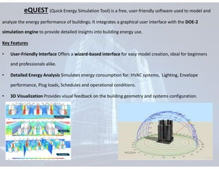 eQUEST (Quick Energy Simulation Tool) is a free, user-friendly software used to model and
analyze the energy performance of buildings. It integrates a graphical user interface with the DOE-2
simulation engine to provide detailed insights into building energy use.
Key Features
• User-Friendly Interface Offers a wizard-based interface for easy model creation, ideal for beginners
and professionals alike.
• Detailed Energy Analysis Simulates energy consumption for: HVAC systems, Lighting, Envelope
performance, Plug loads, Schedules and operational conditions.
• 3D Visualization Provides visual feedback on the building geometry and systems configuration.
 