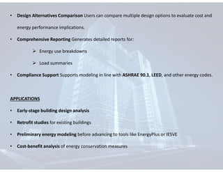 • Design Alternatives Comparison Users can compare multiple design options to evaluate cost and
energy performance implications.
• Comprehensive Reporting Generates detailed reports for:
 Energy use breakdowns
 Load summaries
• Compliance Support Supports modeling in line with ASHRAE 90.1, LEED, and other energy codes.
APPLICATIONS
• Early-stage building design analysis
• Retrofit studies for existing buildings
• Preliminary energy modeling before advancing to tools like EnergyPlus or IESVE
• Cost-benefit analysis of energy conservation measures
 