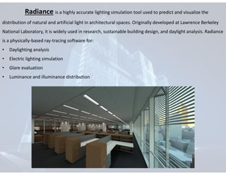 Radiance is a highly accurate lighting simulation tool used to predict and visualize the
distribution of natural and artificial light in architectural spaces. Originally developed at Lawrence Berkeley
National Laboratory, it is widely used in research, sustainable building design, and daylight analysis. Radiance
is a physically-based ray-tracing software for:
• Daylighting analysis
• Electric lighting simulation
• Glare evaluation
• Luminance and illuminance distribution
 