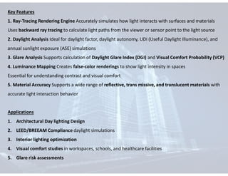 Key Features
1. Ray-Tracing Rendering Engine Accurately simulates how light interacts with surfaces and materials
Uses backward ray tracing to calculate light paths from the viewer or sensor point to the light source
2. Daylight Analysis Ideal for daylight factor, daylight autonomy, UDI (Useful Daylight Illuminance), and
annual sunlight exposure (ASE) simulations
3. Glare Analysis Supports calculation of Daylight Glare Index (DGI) and Visual Comfort Probability (VCP)
4. Luminance Mapping Creates false-color renderings to show light intensity in spaces
Essential for understanding contrast and visual comfort
5. Material Accuracy Supports a wide range of reflective, trans missive, and translucent materials with
accurate light interaction behavior
Applications
1. Architectural Day lighting Design
2. LEED/BREEAM Compliance daylight simulations
3. Interior lighting optimization
4. Visual comfort studies in workspaces, schools, and healthcare facilities
5. Glare risk assessments
 