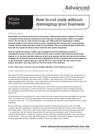 How to cut costs without 
damaging your business 
Introduction 
Repeatedly reducing operating costs is becoming a depressingly familiar condition of staying 
in business as the economy continues to show little sign of improvement. While in the public 
sector, the severity of a new round of savage cost-cutting has left organisations reeling, 
business leaders in the private sector are now complaining that recovery isn’t coming quickly 
enough. Having made numerous rounds of cuts already, they are understandably frustrated to 
find that the market has barely moved and that sales remain depressed. 
With no significant upturn in sight, many companies now find themselves facing the 
unthinkable: having to take out a further level of costs to achieve their financial performance 
targets or, in the more extreme instances, just to stay solvent. But how do they do this without 
damaging the business? Given that most organisations will have already taken drastic measures 
to get themselves commercially lean and fit, there is a real risk that as they seek to make 
deeper and wider cuts, they could cut into the muscle of the business. 
If ever there was a case for a more strategic approach to cost-cutting, it is now. 
Cost-cutting now a critical business risk 
According to Ernst & Young’s latest annual survey of business leaders, cost-cutting is now perceived to be 
the second most significant business risk after regulatory compliance (Source: Ernst & Young fifth annual 
Global Business Risk Report, December 2010). In 2009, it was ranked sixth. This advancement up the 
rankings suggests that, within just a year, organisations have become increasingly aware of the need to cut 
costs and how this could potentially impact their business. 
The dominance of other business risks mentioned in the current survey all related to this theme: the 
slow recovery (in third place), market risks (fourth), and pricing pressures (which climbed 10 places in 
the rankings to assume fifth place), all confirm how cost management is increasing in importance in the 
boardroom. 
UK businesses are now operating in a more volatile and more varied environment than before the financial 
crisis. As a result the risks facing organisations are increasing, with the biggest danger being that if 
companies cut too far - or in the wrong places - the impact on the business could undermine all of its other 
objectives. 
Where superfluous activities have already been curtailed, ambitious projects put on hold, and staff 
numbers reduced, organisations are right to be concerned about the long-term impact of any further cuts 
they might make. If they look to retire senior staff on large salaries, they risk losing valuable experience 
– an asset they may find hard to replace when the recovery does eventually come. If they slim down 
customer-facing teams, or outsource customer services’ activities to offshore providers, they may impact 
service quality – often one of the key differentiators of a business. If they halt innovation initiatives they 
could be jeopardising their competitive position in the race to capture new markets. 
www.advancedcomputersoftware.com/abs 
Version 2.1 Copyright Advanced Business Software and Solutions Limited 
White 
Paper 
 