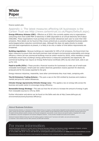 White 
Paper 
January 2012 
finance-system.php 
Appendix 1: The latest measures affecting UK businesses is the 
Carbon Trust see http://www.carbontrust.co.uk/Pages/Default.aspx). 
Energy Efficiency Scheme (CRC) - Effective as of 2010, this currently applies only to organisations 
consuming more than 6,000 MWh of electricity in 2008 (equivalent to an annual electricity bill of about 
£500,000). These organisations must purchase and surrender allowances each year to cover their CO2 
emissions. More details can be found at http://www.carbontrust.co.uk/policy-legislation/business-public-sector/ 
pages/carbon-reduction-commitment.aspx. Although this does not apply directly to smaller 
and mid-sized organisations at present, it is likely to be only a matter of time before requirements are 
broadened. 
Building regulations - Because buildings are responsible for 40% of UK emissions, the Government has 
taken measures to ensure that new-build premises meet stringent environmental sustainability and energy 
efficiency criteria (all new commercial buildings must be carbon neutral by 2019), while mandatory energy 
certificates ensure that a building’s energy performance is measured consistently and objectively. All 
commercial buildings now require an Energy Performance Certificate (EPC) by law when built, sold or put 
up for rent. 
Feed-in tariffs (FITs) - These provide a financial incentive for businesses to make use of small-scale 
renewable technologies. Small-scale low carbon electricity generators receive payment for electricity 
produced and for the excess exported to the grid. 
Energy-intensive industries, meanwhile, have other commitments they must meet, complying with: 
The EU Emissions Trading Scheme - This puts a cap on the CO2 emitted by business and creates a 
market and price for carbon allowances. 
Climate Change Agreements/Climate Change Levy - This applies a tax on energy bills across the 
business and public sector to encourage energy efficiency. 
Renewable Energy Strategy - This sets out how the UK aims to increase the amount of energy it gets 
from renewable sources to 15% by 2020. 
Further information and advice can be found on the Defra web site at http://www.defra.gov.uk/ 
environment/economy/business-efficiency/. 
About Business Solutions 
Advanced Business Solutions, an Advanced Computer Software Group plc company, provides leading integrated business applications and services that enable 
public, private and third sector organisations to retain control, improve visibility and gain efficiencies whilst continually improving corporate performance. 
It’s award-winning software systems comprise core financial management, procurement, human resource and payroll systems, integrated with a range 
of collaborative, document management and business intelligence solutions . It also provides managed and bureau service options. 
Advanced Computer Software Group plc is the UK’s leading supplier of software and IT services to the health, care and commercial sectors. 
It comprises 3 main divisions and has 7000 customers and 800 staff worldwide. 
For more information 
Advanced Business Solutions is a brand name of Advanced Business Software and Solutions Limited, registered in England, company 
number 03214465. Registered office: Munro House I Portsmouth Road I Cobham I Surrey I KT11 1TF. 
t: +44 (0) 08451 606 162 f: +44 (0) 1932 584 001 e: marketing@advancedcomputersoftware.com www.advancedcomputersoftware.com/abs 
Advanced Business Software and Solutions Limited recognises the trademarks of other companies and their respective products in this document. 

