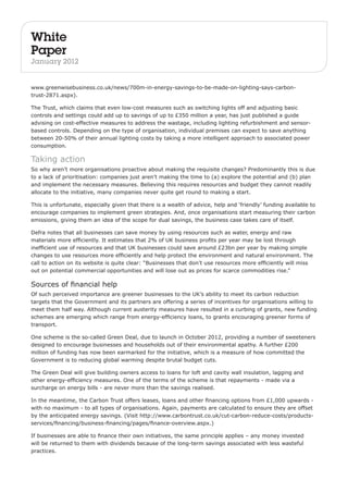 White 
Paper 
January 2012 
www.greenwisebusiness.co.uk/news/700m-in-energy-savings-to-be-made-on-lighting-says-carbon-trust- 
2871.aspx). 
The Trust, which claims that even low-cost measures such as switching lights off and adjusting basic 
controls and settings could add up to savings of up to £350 million a year, has just published a guide 
advising on cost-effective measures to address the wastage, including lighting refurbishment and sensor-based 
controls. Depending on the type of organisation, individual premises can expect to save anything 
between 20-50% of their annual lighting costs by taking a more intelligent approach to associated power 
consumption. 
Taking action 
So why aren’t more organisations proactive about making the requisite changes? Predominantly this is due 
to a lack of prioritisation: companies just aren’t making the time to (a) explore the potential and (b) plan 
and implement the necessary measures. Believing this requires resources and budget they cannot readily 
allocate to the initiative, many companies never quite get round to making a start. 
This is unfortunate, especially given that there is a wealth of advice, help and ‘friendly’ funding available to 
encourage companies to implement green strategies. And, once organisations start measuring their carbon 
emissions, giving them an idea of the scope for dual savings, the business case takes care of itself. 
Defra notes that all businesses can save money by using resources such as water, energy and raw 
materials more efficiently. It estimates that 2% of UK business profits per year may be lost through 
inefficient use of resources and that UK businesses could save around £23bn per year by making simple 
changes to use resources more efficiently and help protect the environment and natural environment. The 
call to action on its website is quite clear: “Businesses that don’t use resources more efficiently will miss 
out on potential commercial opportunities and will lose out as prices for scarce commodities rise.” 
Sources of financial help 
Of such perceived importance are greener businesses to the UK’s ability to meet its carbon reduction 
targets that the Government and its partners are offering a series of incentives for organisations willing to 
meet them half way. Although current austerity measures have resulted in a curbing of grants, new funding 
schemes are emerging which range from energy-efficiency loans, to grants encouraging greener forms of 
transport. 
One scheme is the so-called Green Deal, due to launch in October 2012, providing a number of sweeteners 
designed to encourage businesses and households out of their environmental apathy. A further £200 
million of funding has now been earmarked for the initiative, which is a measure of how committed the 
Government is to reducing global warming despite brutal budget cuts. 
The Green Deal will give building owners access to loans for loft and cavity wall insulation, lagging and 
other energy-efficiency measures. One of the terms of the scheme is that repayments - made via a 
surcharge on energy bills - are never more than the savings realised. 
In the meantime, the Carbon Trust offers leases, loans and other financing options from £1,000 upwards - 
with no maximum - to all types of organisations. Again, payments are calculated to ensure they are offset 
by the anticipated energy savings. (Visit http://www.carbontrust.co.uk/cut-carbon-reduce-costs/products-services/ 
financing/business-financing/pages/finance-overview.aspx.) 
If businesses are able to finance their own initiatives, the same principle applies – any money invested 
will be returned to them with dividends because of the long-term savings associated with less wasteful 
practices. 
 