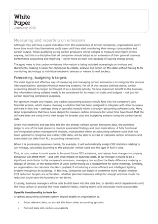 White 
Paper 
January 2012 
Measuring and reporting on emissions 
Although they will have a good indication from the experiences of similar companies, organisations won’t 
know how much they themselves could save until they start monitoring their energy consumption and 
carbon output. Those qualifying as big carbon producers will be obliged to measure and report on this 
anyway, but this is a discipline that all companies should adopt as an extension of their general business 
performance accounting and reporting – never more so than now because of soaring energy prices. 
The good news is that carbon emissions information is being included increasingly on invoices and 
statements, making it easier for companies to collate, analyse and report on this data without having to fix 
monitoring technology to individual electronic devices or meters to wall sockets. 
Forecasting, budgeting & targets 
The most logical and effective way of measuring and managing carbon emissions is to integrate the process 
into organisations’ standard financial reporting systems. For all of the reasons outlined above, carbon 
accounting should no longer be thought of as a discrete activity. To have maximum benefit to the business, 
the information being collated needs to be considered for its impact on costs and budgets – not just for 
carbon reporting compliance purposes. 
For optimum insight and impact, any carbon accounting solution should feed into the company’s core 
financial system, which means choosing a solution that has been designed to integrate with other business 
software in this way – perhaps being a specialist module within a broader accounting software suite. Many 
large organisations that have been obliged to measure carbon emissions for some time have found that the 
software they are using limits their scope for broader cost and budgeting analysis using the carbon-based 
data. 
Given that electricity and gas bills and the like already contain carbon emissions data, the purchase 
ledger is one of the best places to monitor associated findings and cost implications. A fully functional 
and integrated carbon management module, incorporated within an accounting software suite that has 
been updated to recognise and extract CO2 data, will be able to extract or calculate carbon emissions and 
associated cost data from ALL accounting transactions. 
When it is processing expenses claims, for example, it will automatically assign CO2 statistics relating to 
car mileage, calculated according to the particular vehicle used and the type of fuel it uses. 
This, in turn, makes it much easier to forecast future CO2 emissions, and assess how changes in company 
behaviour will affect them – and with what impact on business costs. If car mileage is found to be a 
significant contributor to the company’s emissions, managers can explore the likely difference made by a 
change of vehicle, or the deployment of video conferencing as a replacement for some meetings. Similarly, 
an organisation can calculate the likely payback if introducing a more efficient and intelligent lighting 
system throughout its buildings. In this way, companies can begin to determine more reliably whether 
CO2 reduction targets are achievable, whether planned measures will go far enough and how much the 
reduction could save the business in real terms. 
Crucially, business managers will be able to drill down into the data too, to identify which departments emit 
the most carbon or practise the most wasteful habits, making teams and individuals more accountable. 
Specific functionality to look for 
A carbon accounting software system should enable an organisation to: 
• Enter relevant data, or extract this from other accounting systems 
• Convert data into carbon equivalents 
 