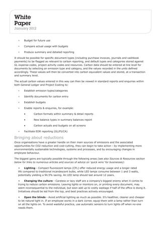 White 
Paper 
January 2012 
• Budget for future use 
• Compare actual usage with budgets 
• Produce summary and detailed reporting 
It should be possible for specific document types (including purchase invoices, journals and cashbook 
payments) to be flagged as relevant to carbon reporting, and default types and categories stored against 
GL expense codes, project activity codes and resources. Carbon data should be entered at line level for 
documents by selecting an emission type and category, and the values recorded in the units defined 
accordingly. These values will then be converted into carbon equivalent values and stored, at a transaction 
and summary level. 
The actual carbon values entered in this way can then be viewed in standard reports and enquiries within 
both General Ledger and Project Costing to: 
• Establish emission types/categories 
• Identify documents for carbon entry 
• Establish budgets 
• Enable reports & enquiries, for example: 
• Carbon formats within summary & detail reports 
• New balance types in summary balances report 
• Carbon actuals and budgets on all screens 
• Facilitate EDR reporting (GL/PJ/CA) 
Bringing about reductions 
Once organisations have a greater handle on their main sources of emissions and the associated 
opportunities for CO2 reduction and cost-cutting, they can begin to take action - by implementing more 
environmentally sustainable technologies, systems and processes, and by encouraging changes in 
employee behaviour. 
The biggest gains are typically possible through the following areas (see also Sources & Resources section 
below for links to numerous articles and sources of advice on ‘quick wins’ for businesses): 
• Lighting - Compact fluorescent lamps (CFL) offer reduced energy usage and a longer rated 
life compared to traditional incandescent bulbs, while LED lamps consume between 1 and 3 watts, 
potentially yielding a 94.5% saving. An LED lamp should last around 12 years. 
• Changing the culture - Careless or lazy staff are a company’s biggest enemy when it comes to 
trying to reduce carbon emissions. Leaving lights or monitors on, or printing every document, may 
seem inconsequential to the individual, but soon add up to costly wastage if half of the office is doing it. 
Initiatives should be led from the top, and best practices actively encouraged. 
• Open the blinds - Avoid artificial lighting as much as possible. It’s healthier, cleaner and cheaper 
to let natural light in. If an employee works in a dark corner, equip them with a lamp rather than turn 
on all the lights on. To avoid wasteful practice, use automatic sensors to turn lights off when no-one 
needs them. 
 