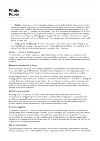 White 
Paper 
January 2012 
• Digitise - Avoid paper wherever possible, reducing printing and distribution costs, consuming less 
power and ensuring that content can be found easily because it’s all stored centrally and can be called 
up on any screen. Banking, invoicing, HR communications and newsletters, even payslips, can all be 
managed online now. It’s good for the environment, costs a lot less than managing paper, and is much 
easier to administer, track and manage for all concerned (encouraging greater personal accountability 
and information self-service). Storing paper is fraught with risk in any case: documents can be easily 
lost, and are vulnerable to fires and flooding, etc. They also take up a lot of physical space which could 
be put to better use. 
• Heating/air-conditioning - Turn the heating down or, if it’s hot, open a window. Adjusting the 
thermostat by just one degree can cut a company’s heating bill by around 8% a year, according to The 
Carbon Trust. Ideally, the thermostat should be no higher than 19 degrees. 
Carbon reduction technologies 
For organisation-wide carbon reductions, organisations should consider investing in technologies that 
replace high carbon emitting processes with more energy-efficient solutions. In addition to more efficient 
insulation, heating and lighting systems, the following solutions offer the double benefit of carbon and cost 
reduction: 
Document management systems 
Most organisations are trying to reduce their dependency on paper because it is inefficient in almost 
every conceivable way. The finance and HR departments are typically among the biggest generators and 
receivers of paper, between them handling contract, invoices, purchase orders, statements and CVs. 
By reducing the amount of paper that is produced and circulated, using document management and 
imaging systems, organisations can substantially reduce their carbon emissions. This is because cutting the 
printing, distribution and storage of paper reduces the use of power-consuming, heat-generating printers 
and photocopiers, not to mention the need for carbon-generating transport as documents are sent out 
by post or courier. Demonstrable ROI for document management solutions tend to have a relatively swift 
payback on the initial investment. 
Electronic procurement 
Procuring goods and services can prove an especially paper-intensive activity, which is driving 
organisations to manage the process electronically. A number of technologies can be used to automate 
the different stages of the procurement cycle, from electronic purchase requisition solutions to invoice 
authorisation and electronic payment technologies. As well as reducing the paper usage levels these 
systems also free up time by automating time consuming manual processes. 
Electronic payslips 
Organisations also need to consider how they communicate with their people. Payslips, for example, are 
often printed out and posted to staff on a monthly, even weekly basis. This is not only costly, but is energy 
consuming, sometimes occupying office printers for days on end. According to independent research, 
the production of a single paper payslip emits 2.8 grams of CO2. Electronic payslip technology enables 
payslips to be produced electronically and emailed out to all staff automatically, removing the need for the 
production and postage of paper payslips. 
Self-service solutions 
Online information portals and e-forms provide a further means of interacting with staff more efficiently 
and eco-consciously. Here, authorised managers and employees are able to serve themselves more readily, 
 