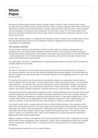 White 
Paper 
January 2012 
eliminating inefficient paper-based processes. Budget holders will also be able to electronically create, 
circulate and access financial reports directly from the system, creating a paperless office while maintaining 
high levels of visibility of key financial details. Crucially, reporting will be improved, both in terms of speed 
and the availability of information that is produced. This will make it easier for non-finance staff to drill 
down and understand comprehensive financial data without requiring further clarification, and free up the 
finance team’s time. 
Further plans include adding in a budgeting and forecasting system to enable users to easily enter, process 
and view financial data directly from the desktop in real time, replacing the time-consuming manual 
consolidation of spreadsheets. 
The carbon clincher 
In each of these examples, the potential to further introduce carbon accounting, management and 
reporting into the mix would enable substantial additional benefits. This would add a further dimension 
through which these organisations would be able to drive down costs and promote new internal efficiencies 
- while boosting their environmental credentials and complying with government targets around carbon 
reporting and performance improvements. 
Any organisation refreshing or expanding their existing accounting systems would be wise to consider this 
valuable additional functionality. 
Summary 
The days of organisations’ environmental policy being led by the marketing department are long gone. 
The economy may be in the red, but this should not detract from the green agenda. The Government still 
has strict targets to hit, and cannot hope to meet them without the full cooperation of the UK’s public and 
private sectors. 
To maximise the results of any environmental sustainability initiative, an organisation’s Board needs to 
drive the agenda from the top down. A critical success factor will be ensuring that waste – and successful 
waste reduction – is measured. Also, that the organisation’s culture and practices change in conjunction 
with the new strategy and any corresponding investments in ‘green’ technology – whether new lighting 
systems, low-energy computer equipment, employee self-service, e-procurement or e-payslip software. 
Combing environmental sustainability programmes with an internal efficiency drive is the best way to make 
a green strategy pay. But if that isn’t enough to persuade organisations of the value in carbon reduction 
initiatives, consider the penalties for companies that drag their feet. It is generally accepted that it is only 
a matter of time before all UK organisations will be required to comply with carbon measurement and 
reduction schemes, or else risk fines and poor public ratings, so inertia is a risky state to maintain. 
In the public sector, which is rapidly taking the lead on climate change because of the imperative of the 
Government to lead from the front, the results speak for themselves about what’s possible. Over the past 
eight years, the Carbon Trust has helped over 2,500 public sector bodies cut 12 million tonnes of CO2 and 
save £426 million (net of project costs) through projects that typically pay back in less than five years 
(source: Carbon Trust, November 2011: http://www.carbontrust.co.uk/news/news/press-centre/2011/ 
Pages/public-sector-carbon-targets.aspx). 
Based on projects currently in the pipeline, the Trust has identified a further £2bn in potential cost savings 
and 80 million tonnes in potential carbon reductions. To date, carbon management projects have included 
292 local authorities, 102 NHS Trusts, 17 central government organisations and 110 higher education 
institutions. 
Private businesses could learn a lot from such initiatives. 
 