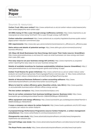White 
Paper 
January 2012 
Sources & resources: 
Carbon Trust: Why save carbon? http://www.carbontrust.co.uk/cut-carbon-reduce-costs/reasons/why-save- 
carbon/pages/why-save-carbon.aspx 
UK SMEs losing £7.7bn a year through energy inefficiency (article): http://www.inspiresme.co.uk/ 
news/green/uk-smes-losing-%C2%A37-7bn-a-year-through-energy-ineffi-06679/ 
Carbon reduction commitment http://www.carbontrust.co.uk/policy-legislation/business-public-sector/ 
pages/carbon-reduction-commitment.aspx 
CRC requirements: http://www.decc.gov.uk/en/content/cms/emissions/crc_efficiency/crc_efficiency.aspx 
Defra advice and details of potential savings: http://www.defra.gov.uk/environment/economy/ 
business-efficiency/ 
101 Ways UK Small Businesses Can Save Energy And Lower Their Costs (source: GreenWise): 
http://www.greenwisebusiness.co.uk/news/101-ways-uk-small-businesses-can-save-energy-and-lower-their- 
costs-2841.aspx 
Five easy ways to cut your business energy bill (article): http://www.inspiresme.co.uk/green/ 
carbon-reporting/five-easy-ways-to-cut-your-business-energy-bill/ 
Details of available incentives for business sustainability initiatives (source: GreenWise): http:// 
www.greenwisebusiness.co.uk/resources/green-grants-and-funding-16.aspx 
Carbon Trust finance for green initiatives: http://www.carbontrust.co.uk/cut-carbon-reduce-costs/ 
products-services/financing/business-financing/pages/finance-overview.aspx & http://www.carbontrust. 
co.uk/cut-carbon-reduce-costs/products-services/financing/Pages/financing.aspx 
Details of Advanced Business Software’s carbon accounting software: http://www. 
advancedcomputersoftware.com/abs/news/carbon-accounting.php 
Where to look for carbon efficiency gains (Guardian article, July 2011): http://www.guardian. 
co.uk/sustainable-business/carbon-efficient-offices-energy-savings 
The low carbon workplace: http://www.lowcarbonworkplace.com/ 
How to cut carbon emissions from business buildings (source: Business Link): http://www. 
businesslink.gov.uk/bdotg/action/detail?itemId=1080445942&type=RESOURCES 
Office equipment and energy efficiency: http://www.businesslink.gov.uk/bdotg/action/detail?itemId=1 
086891850&type=RESOURCES 
5 ways a company can reduce its carbon footprint: http://www.howto-guidebook.com/4119/5-ways-a- 
company-can-reduce-its-carbon-footprint 
A proposed Energy Performance Programme (source Carbon Footprint, a carbon management 
consultancy): http://www.carbonfootprint.com/businesssolutions.html 
Changeworks case study: http://www.advancedcomputersoftware.com/abs/news/changeworks-implements- 
coa-solutions.php 
Cornwall College case study: http://www.advancedcomputersoftware.com/abs/news/cornwall-college. 
php 
The Royal Parks case study: http://www.advancedcomputersoftware.com/abs/news/royal-parks- 
 