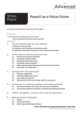 White Payroll as a Value Driver 
Paper 
www.advancedcomputersoftware.com/abs 
Copyright Advanced Business Software and Solutions Limited 2012 
An Advanced Business Solutions white paper 
Contents 
- Introduction and Executive Summary 
- How can payroll drive value in your business? 
Chapters 
1. You can’t improve what you can’t measure! 
1.1 Payroll errors are costly 
1.2 Creating a solid foundation through data quality 
1.3 Using Key Performance Indicators to drive service improvements 
2. Driving value by reducing operational costs 
2.1 Driving value through automation 
2.2 Case Study: Phoenix Medical 
2.3 Adding value with self-service 
2.4 Case Study: Browne Jacobson 
2.5 Adding value through integration of payroll and other services 
2.6 Case Study: The Health Store 
3. Driving further value with payroll 
3.1 Employee engagement 
3.2 Providing insight using reports 
3.3 Case Study: Brendoncare 
3.4 Using payroll to add value through selective outsourcing 
4. Driving value by improving compliance and auditing standards 
4.1 How payroll software can reduce risk and ensure compliance 
4.2 The growing importance of payroll in auditing and reporting standards 
5. Putting it all together: 10 ways to drive value through payroll 
6. Notes and Further Information. 
6.1 Sources 
6.2 Further information 
6.3 About Advanced Business Solutions 
 