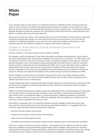 White 
Paper 
If you consider using a bureau service, it’s important to look for a flexible provider so that you have the 
option to move as much or as little of the payroll process outside the company as you choose. It is vital 
that you have full records and a full audit trail of anything a bureau company does. For example, Advanced 
Business Solutions provides all customers will a full audit trail of all actions and can submit payroll on your 
behalf, or provide a file to be processed internally. 
Bureau services add most value to the business when you have the flexibility to change what is outsourced 
as business requirements change. You must also ensure that any bureau provider you work with has 
experience in handling companies of your size and if you need multi-company, multi-payroll or multi-frequency 
payrolls, this should be handled by an agency with relevant experience. 
Chapter 4: Drive Value by Driving Improved Compliance and 
Auditing Standards 
The only constant in the world of payroll is the constant of change. 
For example, with the introduction of Real Time Information and Pension Autoenrollment, which impacts 
the entire payroll department. RTI becomes mandatory from April 2013 for everyone. An HMRC pilot of the 
RTI process is starting in April 2012 involving a number of software developers and employers. Advanced 
Business Solutions is one of the software vendors participating in the pilot and as a result we have been 
heavily involved in various forums and workshops with HMRC over the past year. With several customers 
participating in the live pilot Advanced are ensuring that all software is fine tuned before the scheme 
becomes mandatory for all clients. By participating in the pilot Advanced and our customers will have the 
chance to influence and shape the final details of the scheme through constructive feedback to HMRC. 
Payroll managers must be aware of all of these changes and how they may impact employees whilst 
also tracking how they may or may not affect flexible schemes such as salary sacrifice programmes and 
statutory payments such as maternity pay. 
A payroll department that can easily handle these changes adds value to the business by reducing the risks 
of fines for non-compliance, minimising disruption and also making the audit process faster and easier, 
should it be necessary. 
HMRC is currently standardising its penalty regime and organisations that can demonstrate that reasonable 
care has been taken to provide accurate and timely returns are likely to receive fewer penalties than in 
cases where there are unexplained delays or missing information, suggesting deliberate concealment. 
Where a mistake is down to human error, HMRC can potentially fine an employer up to 30 percent of the 
inaccuracy, known as potential lost revenue or PLR. 
What defines ‘reasonable care’ is not explicitly defined so payroll managers should think about what 
they could do to demonstrate this care to the business and potential auditors. It is suggested that as a 
minimum, payroll processes should incorporate the following: 
• Records must be complete and accurate 
• Systems and procedures must be shown to be followed 
• Taxes can be reconciled against returns 
• The ability to demonstrate the decision-making process relating to returns and documents submitted 
There are a number of ways to ensure this happens. Ask questions of your software provider to ensure 
that you’re confident the payroll and filing process will be quickly updated to take account of new filing 
requirements and changes to financial calculations. Staff must be trained to understand these new changes 
and policies must be in place to ensure that new calculations are applied correctly and consistently. 
 
