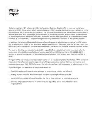 White 
Paper 
Customers using a HCM solution provided by Advanced Business Solutions file in-year and end of year 
returns to HMRC. Every return is fully validated against HMRC’s quality standard to ensure all data is in the 
correct format and is properly cross-validated. The software provides multiple levels of data checks prior to 
returns being sent, with information being validated on entry (for example, when creating new employees 
or importing employee data) and when data is entered through web applications, such as self-service and 
workflow. If validation fails, a screen message will clearly tell the data operator of the specific problem. 
In addition, the Advanced Business Solutions software lets payroll administrators create a ‘test file’ which 
can be submitted to HMRC to say whether it was successful or not. If the user gets the ‘all clear’; they can 
continue to send the live file. If any errors are reported, the return can easily be amended before it is filed. 
The level of checking and validation provided by a good software solution can drive enormous value for 
businesses. Advanced Business Solutions’ vendor reports from HMRC show that in 2010/2011, 99.97 
percent of returns filed by users of Advanced Business Solutions’ HCM system were filed successfully to 
HMRC. 
Using an HMRC accredited payroll application is one way to reduce compliance headaches. HMRC compliant 
means that the software is able to cope with any filing or accounting feature that may be required and 
provides reassurance that, if HMRC changes the rules, the software will be updated to take account of this. 
Payroll managers can add value to compliance efforts by: 
• Establishing clear policies and using software to ensure these policies are followed 
• Putting in place software that incorporates real-time reporting functions for audit 
• Using HMRC accredited software to reduce the risk of filing incorrect or incomplete returns 
• Ensuring employees are trained in compliance and regulatory issues and understand their 
responsibilities 
 