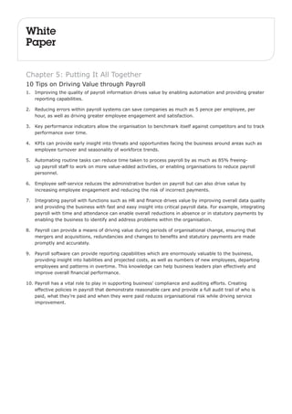 White 
Paper 
Chapter 5: Putting It All Together 
10 Tips on Driving Value through Payroll 
1. Improving the quality of payroll information drives value by enabling automation and providing greater 
reporting capabilities. 
2. Reducing errors within payroll systems can save companies as much as 5 pence per employee, per 
hour, as well as driving greater employee engagement and satisfaction. 
3. Key performance indicators allow the organisation to benchmark itself against competitors and to track 
performance over time. 
4. KPIs can provide early insight into threats and opportunities facing the business around areas such as 
employee turnover and seasonality of workforce trends. 
5. Automating routine tasks can reduce time taken to process payroll by as much as 85% freeing-up 
payroll staff to work on more value-added activities, or enabling organisations to reduce payroll 
personnel. 
6. Employee self-service reduces the administrative burden on payroll but can also drive value by 
increasing employee engagement and reducing the risk of incorrect payments. 
7. Integrating payroll with functions such as HR and finance drives value by improving overall data quality 
and providing the business with fast and easy insight into critical payroll data. For example, integrating 
payroll with time and attendance can enable overall reductions in absence or in statutory payments by 
enabling the business to identify and address problems within the organisation. 
8. Payroll can provide a means of driving value during periods of organisational change, ensuring that 
mergers and acquisitions, redundancies and changes to benefits and statutory payments are made 
promptly and accurately. 
9. Payroll software can provide reporting capabilities which are enormously valuable to the business, 
providing insight into liabilities and projected costs, as well as numbers of new employees, departing 
employees and patterns in overtime. This knowledge can help business leaders plan effectively and 
improve overall financial performance. 
10. Payroll has a vital role to play in supporting business’ compliance and auditing efforts. Creating 
effective policies in payroll that demonstrate reasonable care and provide a full audit trail of who is 
paid, what they’re paid and when they were paid reduces organisational risk while driving service 
improvement. 
 