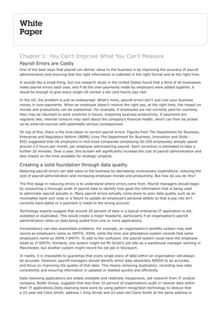 White 
Paper 
Chapter 1: You Can’t Improve What You Can’t Measure 
Payroll Errors are Costly 
One of the best ways that payroll can deliver value to the business is by improving the accuracy of payroll 
administration and ensuring that the right information is collected in the right format and at the right time. 
It sounds like a small thing, but one research study in the United States found that a third of all businesses 
make payroll errors each year, and if all the over-payments made by employers were added together, it 
would be enough to give every single US worker a ten cent hourly pay rise! 
In the UK, the problem is just as widespread. What’s more, payroll errors don’t just cost your business 
money in over-payments. When an employee doesn’t receive the right pay, at the right time, the impact on 
morale and productivity can be substantial. For example, if employees are not correctly paid for overtime, 
they may be reluctant to work overtime in future, impacting business productivity. If payments are 
regularly late, internal rumours may start about the company’s financial health, which can then be picked 
up by external sources with potentially serious consequences. 
On top of this, there is the time taken to correct payroll errors. Figures from The Department for Business, 
Enterprise and Regulatory Reform (BERR) (now The Department for Business, Innovation and Skills - 
BIS) suggested that UK employers in mid-sized companies (employing 50-250 employees) already spend 
around 3.5 hours per month, per employee administering payroll. Each correction is estimated to take a 
further 20 minutes. Over a year, this burden will significantly increase the cost of payroll administration and 
also impact on the time available for strategic projects. 
Creating a solid foundation through data quality 
Reducing payroll errors can add value to the business by decreasing unnecessary expenditure, reducing the 
cost of payroll administration and increasing employee morale and productivity. But how do you do this? 
The first stage in reducing errors is to understand where errors come from. Payroll managers should begin 
by conducting a thorough audit of payroll data to identify how good the information that is being used 
to administer payroll actually is. Many payroll errors actually come down to poor data quality such as an 
incomplete bank sort code or a failure to update an employee’s personal details so that a pay rise isn’t 
correctly back-dated or a payment is made to the wrong account. 
Technology experts suggest that around 20 percent of data in a typical enterprise IT application is old, 
outdated or duplicated. This would create a major headache, particularly if an organisation’s payroll 
administration relies on data being pulled from one or more applications. 
Inconsistency can also exacerbate problems. For example, an organisation’s benefits system may well 
record an employee’s name as SMITH, JOHN, while the time and attendance system records that same 
employee’s name as JOHN J SMITH. To add to the confusion, the payroll system could have the employee 
listed as JJ SMITH. Similarly, one system might list Mr Smith’s job title as a warehouse manager working in 
Manchester, but another system might record his old job in Stockport. 
In reality, it is impossible to guarantee that every single piece of data within an organisation will always 
be accurate. However, payroll managers should identify which data absolutely NEEDS to be accurate, 
and focus on improving the quality of that data. This means removing duplication, recording new data 
consistently and ensuring information is updated or deleted quickly and efficiently. 
Data cleansing applications are widely available and relatively inexpensive, yet research from IT analyst 
company, Butler Group, suggests that less than 10 percent of organisations audit or cleanse data within 
their IT applications.Data cleansing tools work by using pattern recognition technology to deduce that 
a 22-year-old Clare Smith, address 1 King Street and 22-year-old Claire Smith at the same address is 
 