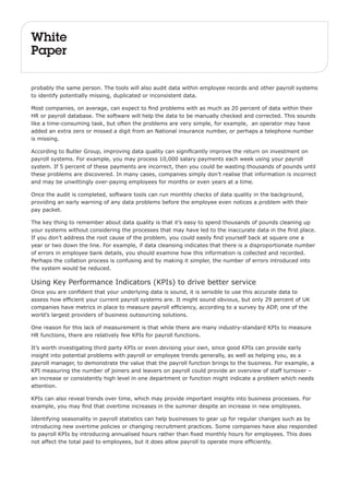 White 
Paper 
probably the same person. The tools will also audit data within employee records and other payroll systems 
to identify potentially missing, duplicated or inconsistent data. 
Most companies, on average, can expect to find problems with as much as 20 percent of data within their 
HR or payroll database. The software will help the data to be manually checked and corrected. This sounds 
like a time-consuming task, but often the problems are very simple, for example, an operator may have 
added an extra zero or missed a digit from an National insurance number, or perhaps a telephone number 
is missing. 
According to Butler Group, improving data quality can significantly improve the return on investment on 
payroll systems. For example, you may process 10,000 salary payments each week using your payroll 
system. If 5 percent of these payments are incorrect, then you could be wasting thousands of pounds until 
these problems are discovered. In many cases, companies simply don’t realise that information is incorrect 
and may be unwittingly over-paying employees for months or even years at a time. 
Once the audit is completed, software tools can run monthly checks of data quality in the background, 
providing an early warning of any data problems before the employee even notices a problem with their 
pay packet. 
The key thing to remember about data quality is that it’s easy to spend thousands of pounds cleaning up 
your systems without considering the processes that may have led to the inaccurate data in the first place. 
If you don’t address the root cause of the problem, you could easily find yourself back at square one a 
year or two down the line. For example, if data cleansing indicates that there is a disproportionate number 
of errors in employee bank details, you should examine how this information is collected and recorded. 
Perhaps the collation process is confusing and by making it simpler, the number of errors introduced into 
the system would be reduced. 
Using Key Performance Indicators (KPIs) to drive better service 
Once you are confident that your underlying data is sound, it is sensible to use this accurate data to 
assess how efficient your current payroll systems are. It might sound obvious, but only 29 percent of UK 
companies have metrics in place to measure payroll efficiency, according to a survey by ADP, one of the 
world’s largest providers of business outsourcing solutions. 
One reason for this lack of measurement is that while there are many industry-standard KPIs to measure 
HR functions, there are relatively few KPIs for payroll functions. 
It’s worth investigating third party KPIs or even devising your own, since good KPIs can provide early 
insight into potential problems with payroll or employee trends generally, as well as helping you, as a 
payroll manager, to demonstrate the value that the payroll function brings to the business. For example, a 
KPI measuring the number of joiners and leavers on payroll could provide an overview of staff turnover – 
an increase or consistently high level in one department or function might indicate a problem which needs 
attention. 
KPIs can also reveal trends over time, which may provide important insights into business processes. For 
example, you may find that overtime increases in the summer despite an increase in new employees. 
Identifying seasonality in payroll statistics can help businesses to gear up for regular changes such as by 
introducing new overtime policies or changing recruitment practices. Some companies have also responded 
to payroll KPIs by introducing annualised hours rather than fixed monthly hours for employees. This does 
not affect the total paid to employees, but it does allow payroll to operate more efficiently. 
 