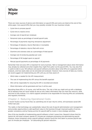 White 
Paper 
There are many sources of advice and information on payroll KPIs and some are listed at the end of this 
white paper. Core payroll KPIs that you may possibly consider for your business include: 
• Cycle time to process payroll 
• Cycle time to resolve errors 
• Average cost of payroll per employee 
• Personnel costs as percentage of overall payroll costs 
• Percentage of payments requiring retroactive adjustment 
• Percentage of statutory returns filed late or incomplete 
• Percentage of statutory returns filed with errors 
• Overtime and sickness costs as a percentage of total payroll 
• Average cost of producing payslips per cycle 
• Percentage of HR budget spent on payroll 
• Manual payroll payments as percentage of all payments 
Remember that not every KPI is important for every business. Talk to management about what information 
may already be collected and what insights they might find useful via the payroll KPIs. You may also find 
it useful to talk to your HR software and payroll software providers about what KPIs are supported within 
products, and how easily data can be extracted and analysed. However many sources of data you involve, 
we would suggest not implementing any KPI until you are fully aware of: 
• Which data is needed for the KPI measurement 
• The cost of implementing this KPI versus the benefit expected 
• Who will be responsible for ensuring the KPI is recorded and shared 
• What information will be generated and how it will be used 
Recording these KPIs is, of course, only half the story. The risk is that you might end up with a database 
full of statistics that are never looked at and so only collect information that you have the resource, skills 
and time to fully analyse. It is vital to appoint someone to be responsible for ensuring KPIs are consistently 
and regularly monitored. 
Chapter 2: Reducing Operational Costs 
A recent YouGov survey found that, by submitting end of year returns online, UK businesses saved £90 
million last year. 
The reality is that technology can substantially reduce the cost of payroll administration and management 
and provides opportunities to add significant value to the business through improved quality of service, 
greater consistency and by freeing up time for payroll staff to invest in more strategic activities. 
One of the key benefits of implementing payroll software is that it saves time. Research shows that the 
typical UK mid-sized company spends 91 minutes per employee processing and administering payroll. 
However, those companies using a payroll software solution found the time taken to process payroll was 
just 16 minutes per employee – an astounding 85 percent reduction. 
 