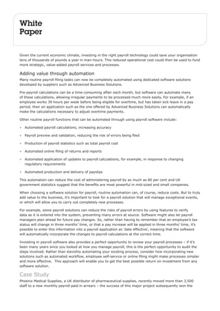 White 
Paper 
Given the current economic climate, investing in the right payroll technology could save your organisation 
tens of thousands of pounds a year in man-hours. This reduced operational cost could then be used to fund 
more strategic, value-added payroll services and processes. 
Adding value through automation 
Many routine payroll filing tasks can now be completely automated using dedicated software solutions 
developed by suppliers such as Advanced Business Solutions. 
Pre-payroll calculations can be a time-consuming affair each month, but software can automate many 
of these calculations, allowing irregular payments to be processed much more easily. For example, if an 
employee works 39 hours per week before being eligible for overtime, but has taken sick leave in a pay 
period, then an application such as the one offered by Advanced Business Solutions can automatically 
make the calculations necessary to adjust overtime payments. 
Other routine payroll functions that can be automated through using payroll software include: 
• Automated payroll calculations, increasing accuracy 
• Payroll preview and validation, reducing the risk of errors being filed 
• Production of payroll statistics such as total payroll cost 
• Automated online filing of returns and reports 
• Automated application of updates to payroll calculations, for example, in response to changing 
regulatory requirements 
• Automated production and delivery of payslips 
This automation can reduce the cost of administering payroll by as much as 80 per cent and UK 
government statistics suggest that the benefits are most powerful in mid-sized and small companies. 
When choosing a software solution for payroll, routine automation can, of course, reduce costs. But to truly 
add value to the business, it’s important to look for a payroll solution that will manage exceptional events, 
or which will allow you to carry out completely new processes. 
For example, some payroll solutions can reduce the risks of payroll errors by using features to verify 
data as it is entered into the system, preventing many errors at source. Software might also let payroll 
managers plan ahead for future pay changes. So, rather than having to remember that an employee’s tax 
status will change in three months’ time, or that a pay increase will be applied in three months’ time, it’s 
possible to enter this information into a payroll application as ‘date effective’, meaning that the software 
will automatically incorporate the changes to payroll calculations at the correct time. 
Investing in payroll software also provides a perfect opportunity to review your payroll processes – if it’s 
been many years since you looked at how you manage payroll, this is the perfect opportunity to audit the 
steps involved. Rather than slavishly automating your existing process, consider how incorporating new 
solutions such as automated workflow, employee self-service or online filing might make processes simpler 
and more effective. This approach will enable you to get the best possible return on investment from any 
software solution. 
Case Study 
Phoenix Medical Supplies, a UK distributor of pharmaceutical supplies, recently moved more than 3,500 
staff to a new monthly payroll paid in arrears – the success of this major project subsequently won the 
 