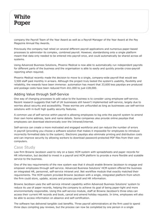 White 
Paper 
company the Payroll Team of the Year Award as well as a Payroll Manager of the Year Award at the Pay 
Magazine Annual Pay Awards. 
Previously the company had relied on several different payroll applications and numerous paper-based 
processes to administer its complex, combined payroll. However, standardising onto a single platform 
meant that data only needed to be entered into payroll once, and could automatically be shared across all 
systems. 
Using Advanced Business Solutions, Phoenix Medical is now able to automatically run independent payrolls 
for different parts of the business and the organisation is able to easily and quickly provide cross-payroll 
reporting when required. 
Phoenix Medical recently made the decision to move to a single, company-wide payroll that would see 
3,500 staff paid monthly in arrears. Although the project truly tested the system’s usability, flexibility and 
reliability, the rewards have been immense: automation has meant that 33,600 less payslips are produced 
and postage costs have been reduced from £61,000 to just £28,000. 
Adding Value through Self-Service 
One way of changing processes to add value to the business is to consider using employee self-service. 
Recent research suggests that half of UK businesses still haven’t implemented self-service, largely due to 
worries about security and accessibility. These worries are unfounded as long as businesses use self-service 
solutions with in-built high quality security features. 
A common use of self-service within payroll is allowing employees to log onto the payroll system to amend 
their own home address, bank and name details. Some companies also provide online payslips that 
employees can download electronically over the Intranet/Internet. 
Self-service can create a more motivated and engaged workforce and can reduce the number of errors 
in payroll (providing you choose a software solution that makes it impossible for employees to introduce 
incorrectly formatted data to the system). Electronic payslips also eliminate printing and distribution costs 
and can improve security by allowing workers to download password-protected PDF files from their own 
computers. 
Case Study 
Law firm Browne Jacobson used to rely on a basic HCM system with spreadsheets and paper records for 
HR information, but decided to invest in a payroll and HCM platform to provide a more flexible and scalable 
service to the business. 
One of the key requirements of the new system was that it should enable Browne Jacobson to engage and 
empower employees through self-service. Advanced Business Solutions’ HCM system offered the business 
an integrated HR, personnel, self-service intranet and .Net workflow module that exactly matched their 
requirements. The HCM system provided Browne Jacobson with a single, integrated platform from which 
the firm could store, update, access and process payroll and HR information. 
Browne Jacobson uses the self-service intranet capability within Advanced Business Solutions’ system to 
reduce its use of paper records, helping the company to achieve its goal of being paper-light and more 
environmentally responsible. Using this self-service module, staff at Browne Jacobson’s three sites can 
access their current HR records and book, cancel and amend holiday requests. In time, employees will also 
be able to access information on absence and self-certification. 
The software has delivered tangible cost benefits. Three payroll administrators at the firm used to spend 
three days compiling pay reviews, but the process can now be completed by one person in a single 
 