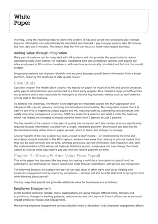 White 
Paper 
morning, using the reporting features within the system. It has also saved time processing pay changes 
because information can automatically be calculated and checked – pay changes used to take 30 minutes 
but now take just 5 minutes. This means that the firm can focus on more value-added activities. 
Adding value through integration 
Many payroll systems can be integrated with HR systems and this provides the opportunity to reduce 
operational costs even further. For example, integrating time and attendance systems with payroll can 
allow employees to fill in online timesheets, with overtime automatically calculated and fed into the payroll 
system. 
Integrating systems can improve reliability and accuracy because payroll draws information from a single 
platform, reducing the likelihood of data quality issues. 
Case Study 
Specialist retailer The Health Store used to rely heavily on paper for much of its HR and payroll processes, 
while payroll administration was outsourced to a third-party supplier. This created a range of inefficiencies 
and problems and it was impossible for managers to monitor key business metrics such as staff absence 
and its cost to the business. 
To address this challenge, The Health Store deployed an integrated payroll and HCM application with 
integrated HR, payroll, absence recording and attendance functionality. This integration means that it is 
easy to see what is happening across payroll and HR, reducing costs by automating core processes and 
vastly improving management reporting. Staff can easily track absence and what it costs the business, 
which has helped the company to reduce absence levels from 7 percent to just 2 percent. 
The key benefit of the system is that payroll quality has increased, with the number of errors significantly 
reduced because information is pulled from a single, integrated platform. Information can also now be 
stored electronically rather than on paper records, which is faster and cheaper to manage. 
Another benefit of the new system has been a boost to staff morale – by implementing the time and 
attendance module available in the HCM system, workers now know that clocking in and out means that 
they will be paid correctly and on time, whereas previously, payroll information was frequently late. With 
the implementation of the Advanced Business Solutions system, employees can now change their bank 
details as little as three days before pay day and still receive payment on time. 
Chapter 3: Driving Further Value From Payroll 
This white paper has discussed the key steps to creating a solid data foundation for payroll and the 
potential to use technology to reduce operational costs through automation, self-service and integration. 
The following sections will explain how payroll can add value in other ways such as by helping with 
employee engagement and by improving compliance – perhaps not the benefits that tend to spring to mind 
when thinking about payroll! 
The key ways that payroll can generate additional value for businesses are as follows: 
Employee Engagement 
In the current economic climate, many organisations are going through difficult times. Mergers and 
acquisitions, changes to working patterns, redundancies and the closure of branch offices can all seriously 
impact employee morale and engagement. 
Maintaining employee engagement during turbulent times is absolutely vital. Employee engagement affects 
 