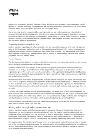 White 
Paper 
productivity, profitability and staff retention. If your workforce is not engaged; your organisation cannot 
perform or compete effectively. Employees who are not engaged will also fail to promote the brand of the 
company, which in turn will affect reputation and recruitment ability. 
Payroll can help to drive engagement by ensuring employees feel well rewarded and valued by their 
employer. Accurate and timely payments with clear information included on payroll slips help to improve 
employee engagement. By providing employees with online access to reliable salary information, as well as 
time and attendance details generates the confidence that they are being accurately and fairly paid. This 
can also assist with staff engagement. 
Providing insight using Reports 
Another way that a good payroll software solution can add value to the business is through management 
reports. Within software applications such as Advanced Business Solutions’ HCM system, it is possible to 
easily generate reports that previously might have taken days to create – if it was possible at all. These 
reports can be in relation to a variety of areas such as number of hours worked, staff overtime, salaries, 
job grades and staff training needs. 
Case Study 
The Brendoncare Foundation is a registered UK charity, which runs ten residential care homes and nursing 
homes and also provides outreach and day care services. 
Brendoncare had been using a basic, stand-alone manual payroll system which was administratively 
intensive and as such, a lot of information had to be printed out for payroll to be processed. As the 
organisation grew, this became increasingly unworkable, so the organisation deployedAdvanced Business 
Solutions’ Human Capital Management solution to improve payroll and HR processes, achieving significant 
cost and efficiency benefits. 
Using this solution, now means that records for past and present employees are stored electronically and 
don’t need to be printed. Complex calculations for shift-based workers based across 11 different sites can 
be done accurately online, while staff can easily create reports that can be exported into Word and Excel. 
These reports allow management to easily see exactly how much staff are being paid, keeping a close eye 
on costs. 
Crucially, the payroll software reduces duplication of effort and allows staff to focus on activities that can 
drive business value. Whereas information used to be entered separately into the payroll, finance and time/ 
attendance systems, now data is only entered once and shared across multiple systems. Care managers in 
remote sites can even enter information, which is accessible by Brendoncare’s head office. 
Moving to payroll software has cut the time taken to process payroll by 25 percent, and printing payslips 
takes just 15 minutes rather than a full day. 
Adding value through selective outsourcing 
Another way to drive cost and efficiency savings is to outsource the payroll function to a third party. 
Outsourcing the function allows organisations to benefit from the supplier’s specialist experience and 
knowledge, while also gaining from the economies of scale of using shared infrastructure and resources. 
Outsourcing tends to be the preferred option of organisations with limited payroll and IT resource with 
research indicating that just a third of UK companies are currently outsourcing their payroll function. 
One way to exploit the cost savings of outsourcing is to consider using a payroll bureau service to manage 
part of the payroll administration process. For example, using Advanced Business Solutions’ payroll bureau 
service, businesses can outsource time-consuming payroll administration, allowing the payroll team to 
focus on more value-adding tasks. 
 