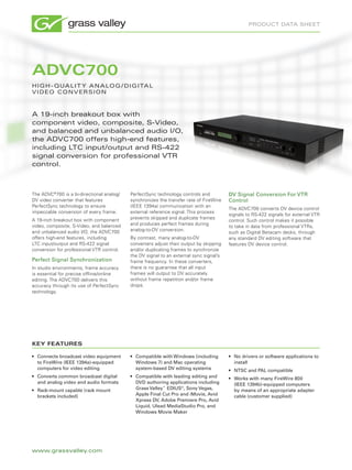 product data sheet




ADVC700
h i g h - Q ua l i t y a n a lo g / d i g i ta l
V i d eo c o n V e r s i o n



a 19-inch breakout box with
component video, composite, s-Video,
and balanced and unbalanced audio i/o,
the adVc700 offers high-end features,
including ltc input/output and rs-422
signal conversion for professional Vtr
control.



The ADVC®700 is a bi-directional analog/   PerfectSync technology controls and          DV Signal Conversion For VTR
DV video converter that features           synchronizes the transfer rate of FireWire   Control
PerfectSync technology to ensure           (IEEE 1394a) communication with an
                                                                                        The ADVC700 converts DV device control
impeccable conversion of every frame.      external reference signal. This process
                                                                                        signals to RS-422 signals for external VTR
A 19-inch breakout box with component      prevents skipped and duplicate frames
                                                                                        control. Such control makes it possible
video, composite, S-Video, and balanced    and produces perfect frames during
                                                                                        to take in data from professional VTRs,
and unbalanced audio I/O, the ADVC700      analog-to-DV conversion.
                                                                                        such as Digital Betacam decks, through
offers high-end features, including        By contrast, many analog-to-DV               any standard DV editing software that
LTC input/output and RS-422 signal         converters adjust their output by skipping   features DV device control.
conversion for professional VTR control.   and/or duplicating frames to synchronize
                                           the DV signal to an external sync signal’s
Perfect Signal Synchronization             frame frequency. In these converters,
In studio environments, frame accuracy     there is no guarantee that all input
is essential for precise offline/online    frames will output to DV accurately
editing. The ADVC700 delivers this         without frame repetition and/or frame
accuracy through its use of PerfectSync    drops.
technology.




KEY FEATURES

•	 Connects broadcast video equipment      •	 Compatible with Windows (including        •	 No drivers or software applications to
   to FireWire (IEEE 1394a)-equipped          Windows 7) and Mac operating                 install
   computers for video editing                system-based DV editing systems           •	 NTSC and PAL compatible
•	 Converts common broadcast digital       •	 Compatible with leading editing and       •	 Works with many FireWire 800
   and analog video and audio formats         DVD authoring applications including         (IEEE 1394b)-equipped computers
•	 Rack-mount capable (rack mount             Grass Valley™ EDIUS®, Sony Vegas,            by means of an appropriate adapter
   brackets included)                         Apple Final Cut Pro and iMovie, Avid         cable (customer supplied)
                                              Xpress DV, Adobe Premiere Pro, Avid
                                              Liquid, Ulead MediaStudio Pro, and
                                              Windows Movie Maker




www.grassvalley.com
 