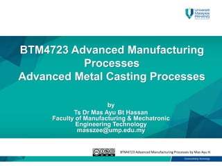 BTM4723 Advanced Manufacturing Processes by Mas Ayu H.
BTM4723 Advanced Manufacturing
Processes
Advanced Metal Casting Processes
by
Ts Dr Mas Ayu Bt Hassan
Faculty of Manufacturing & Mechatronic
Engineering Technology
masszee@ump.edu.my
 