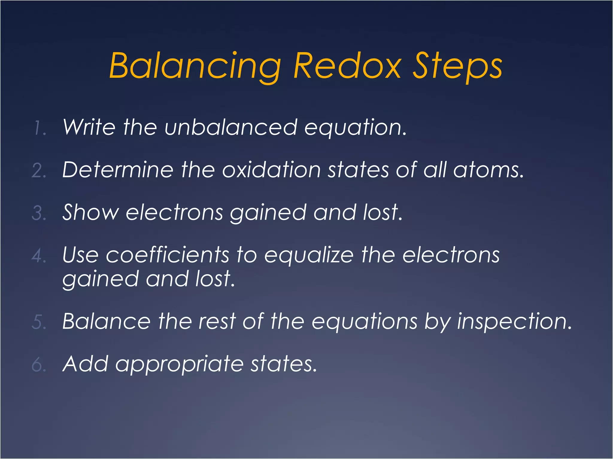Balancing Redox Steps
1. Write the unbalanced equation.
2. Determine the oxidation states of all atoms.
3. Show electrons gained and lost.
4. Use coefficients to equalize the electrons
gained and lost.
5. Balance the rest of the equations by inspection.
6. Add appropriate states.
 