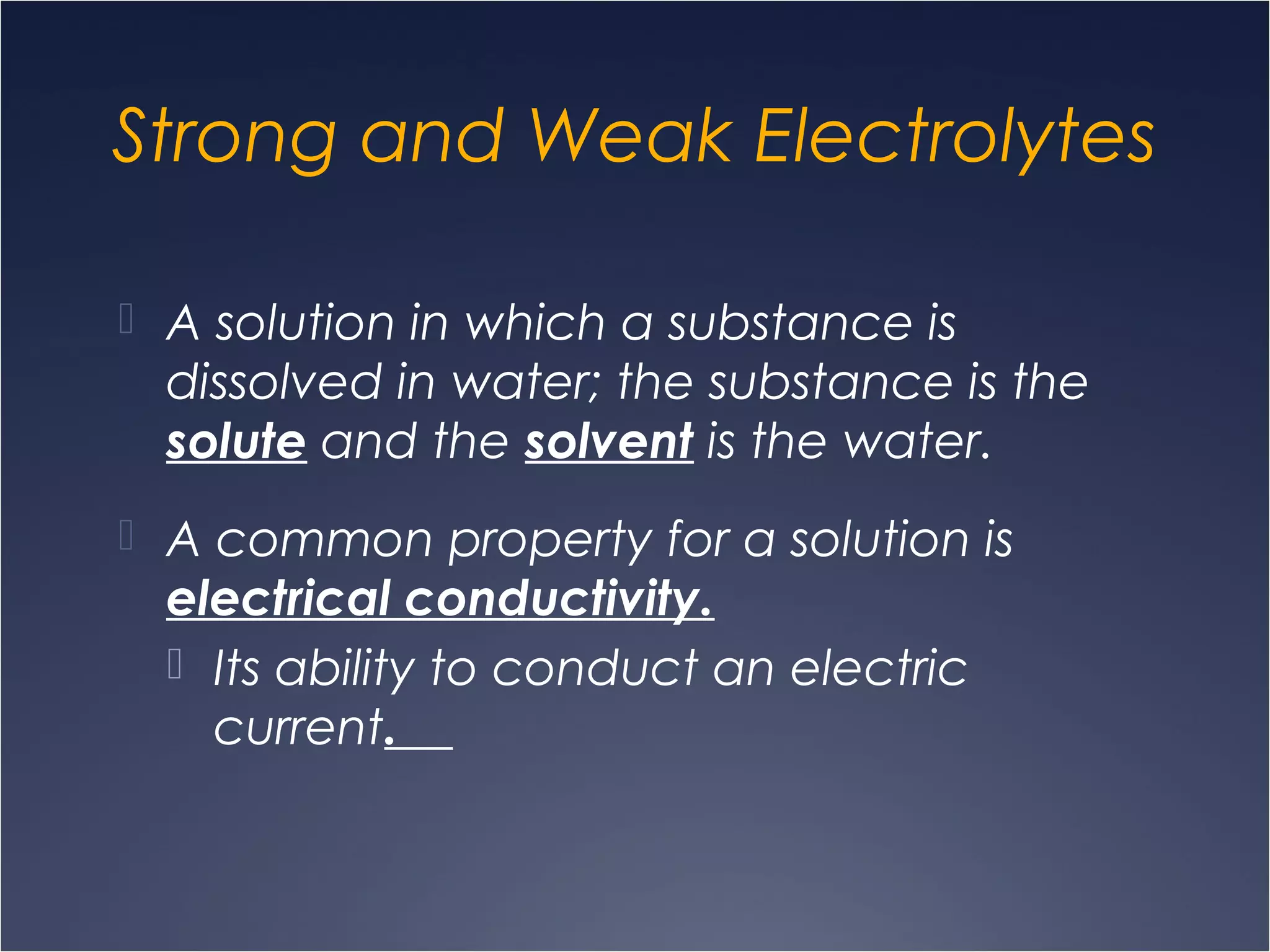 Strong and Weak Electrolytes
 A solution in which a substance is
dissolved in water; the substance is the
solute and the solvent is the water.
 A common property for a solution is
electrical conductivity.
 Its ability to conduct an electric
current.
 