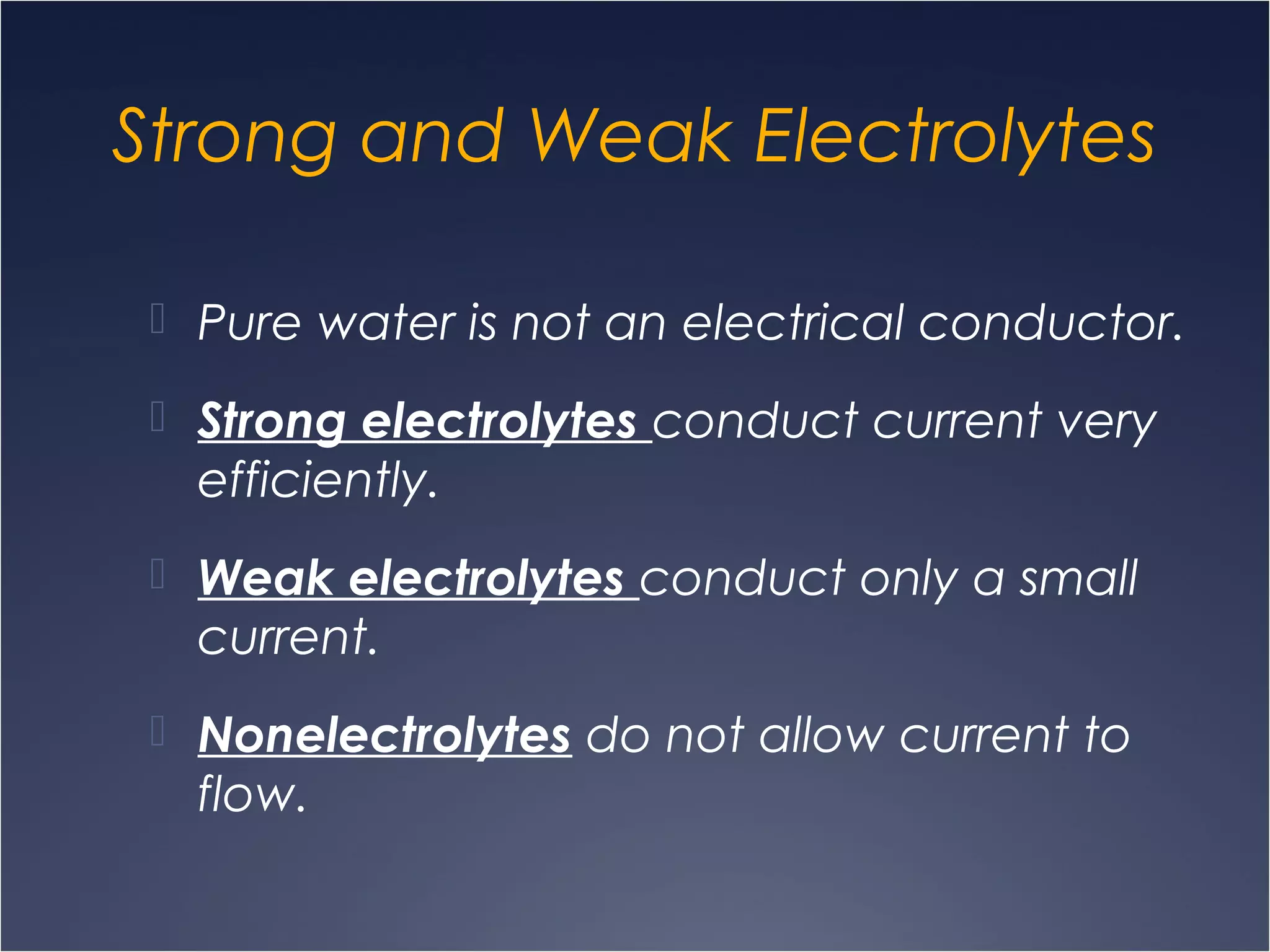 Strong and Weak Electrolytes
 Pure water is not an electrical conductor.
 Strong electrolytes conduct current very
efficiently.
 Weak electrolytes conduct only a small
current.
 Nonelectrolytes do not allow current to
flow.
 