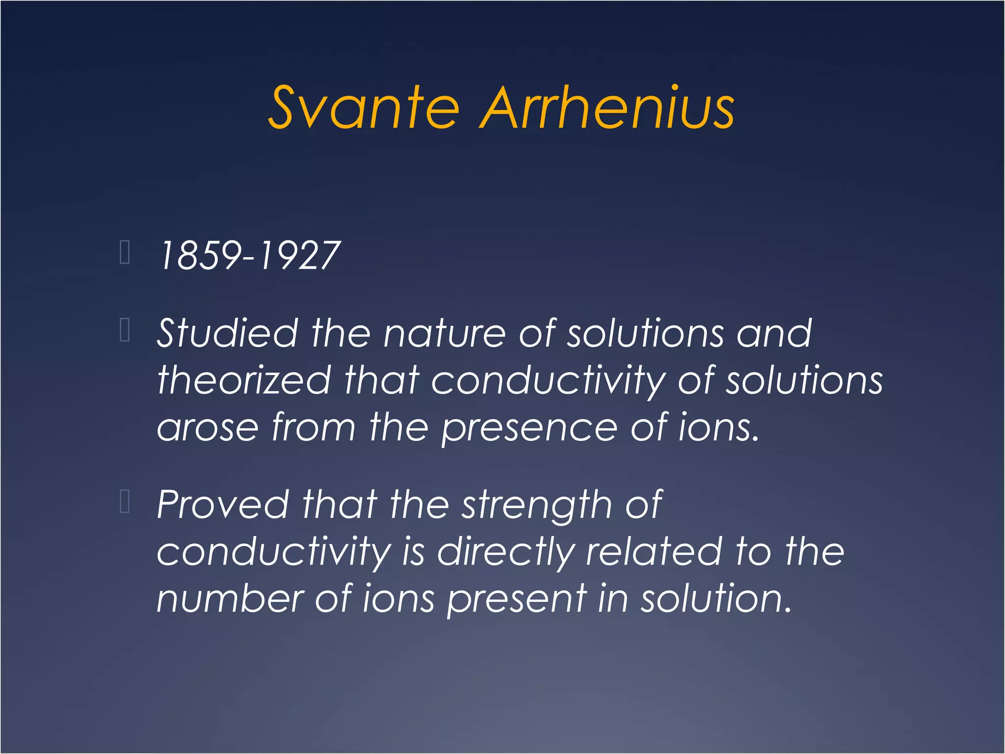 Svante Arrhenius
 1859-1927
 Studied the nature of solutions and
theorized that conductivity of solutions
arose from the presence of ions.
 Proved that the strength of
conductivity is directly related to the
number of ions present in solution.
 