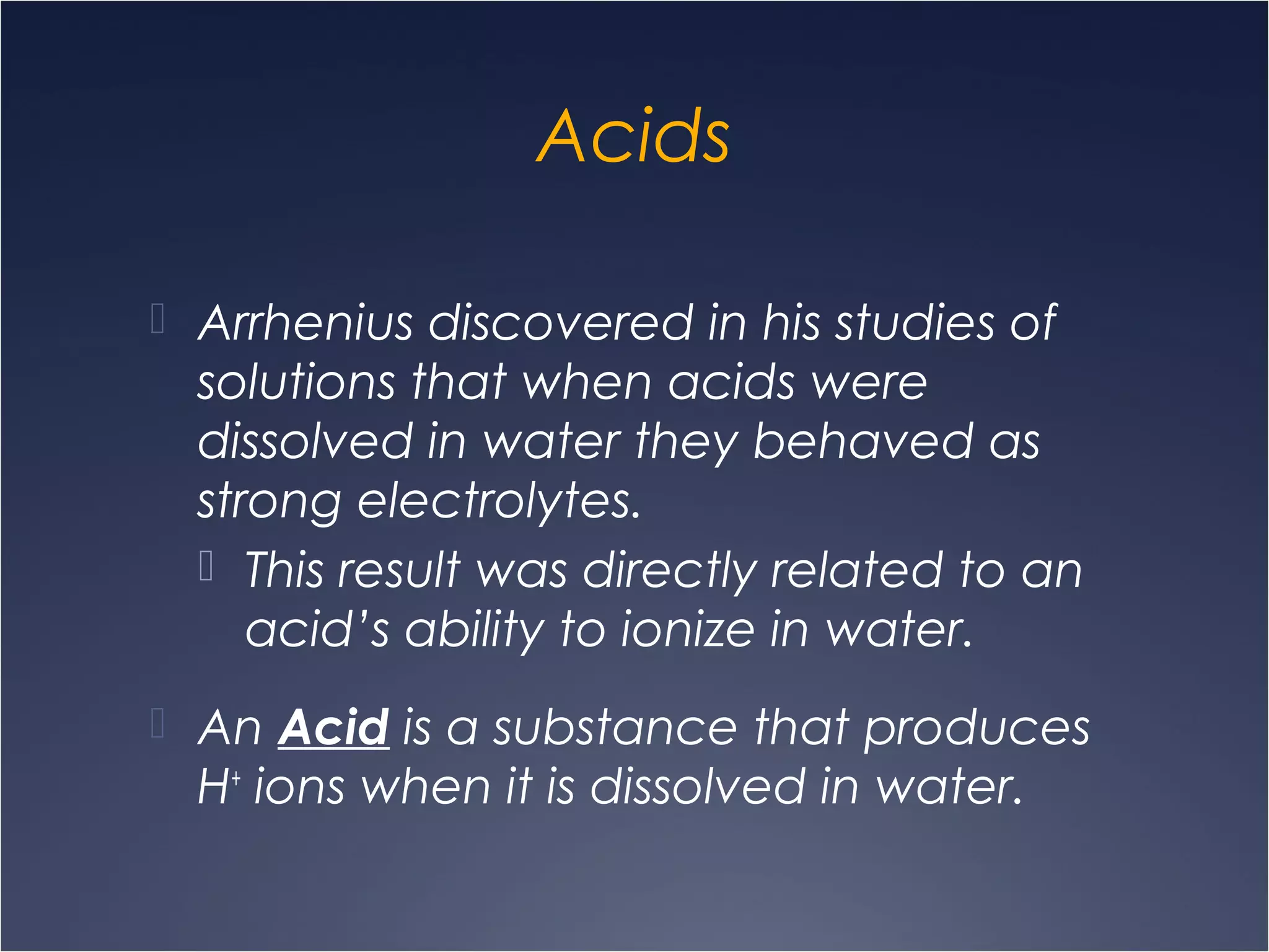Acids
 Arrhenius discovered in his studies of
solutions that when acids were
dissolved in water they behaved as
strong electrolytes.
 This result was directly related to an
acid’s ability to ionize in water.
 An Acid is a substance that produces
H+
ions when it is dissolved in water.
 