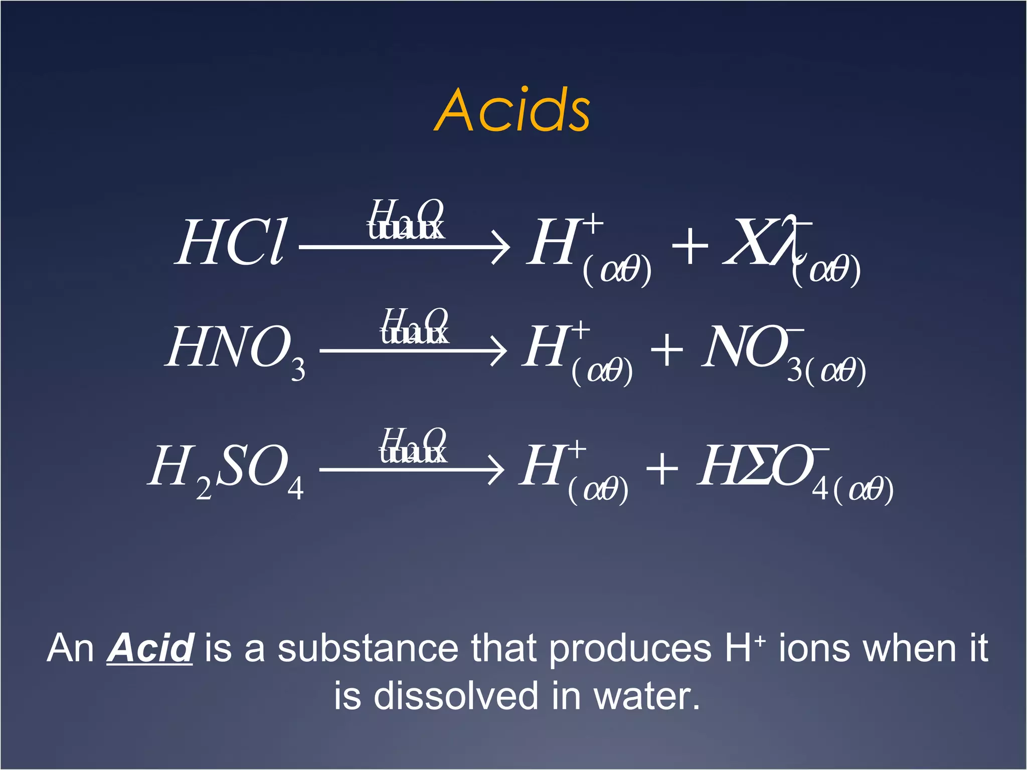 Acids
HCl
H2Ou xuuuu
 → Η +
(αθ) + Χλ−
(αθ)
HNO3
H2Ou xuuuu
 → Η +
(αθ) + ΝΟ−
3(αθ)
H2SO4
H2Ou xuuuu
 → Η +
(αθ) + ΗΣΟ−
4(αθ)
An Acid is a substance that produces H+
ions when it
is dissolved in water.
 