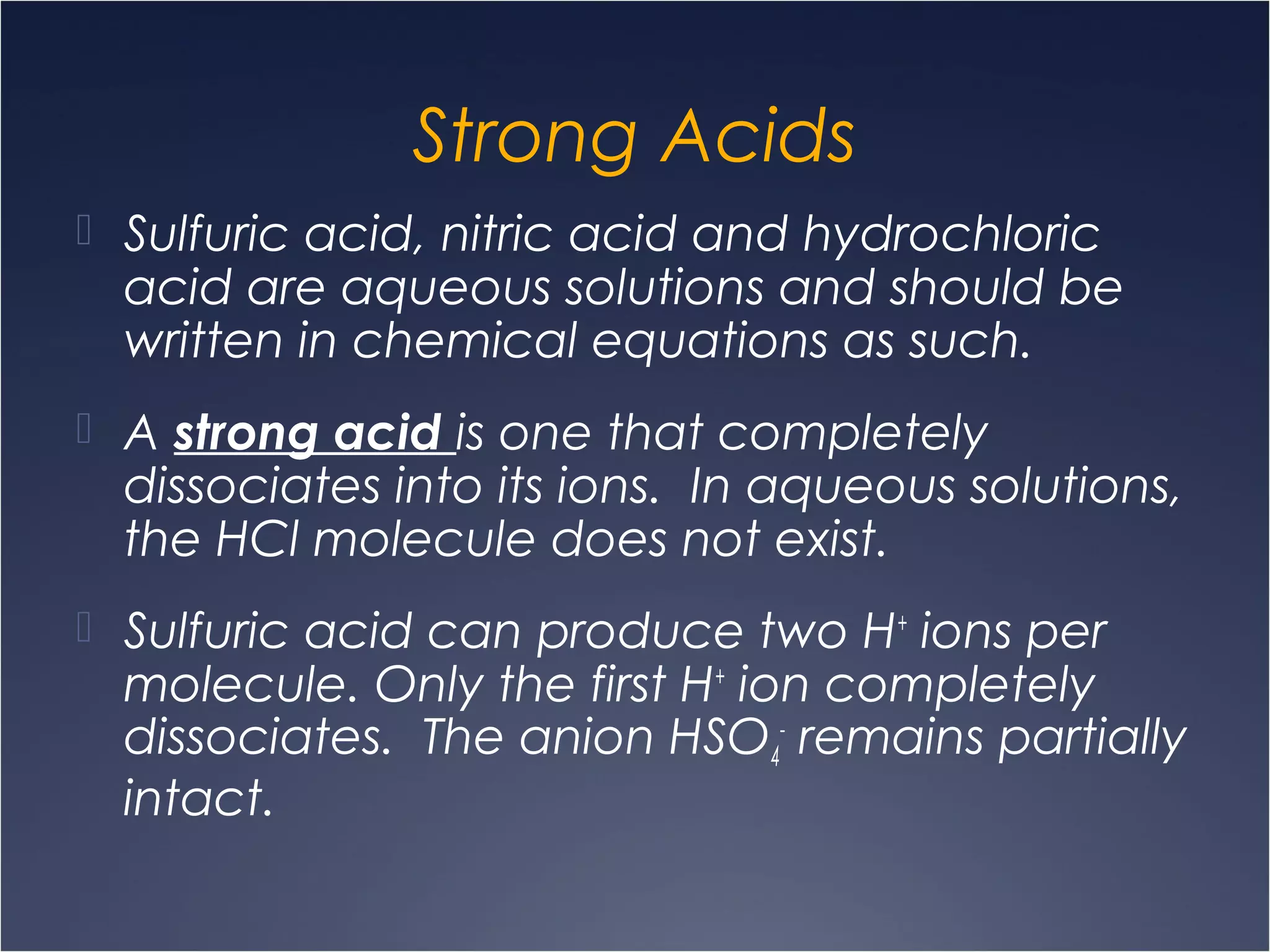 Strong Acids
 Sulfuric acid, nitric acid and hydrochloric
acid are aqueous solutions and should be
written in chemical equations as such.
 A strong acid is one that completely
dissociates into its ions. In aqueous solutions,
the HCl molecule does not exist.
 Sulfuric acid can produce two H+
ions per
molecule. Only the first H+
ion completely
dissociates. The anion HSO4
-
remains partially
intact.
 