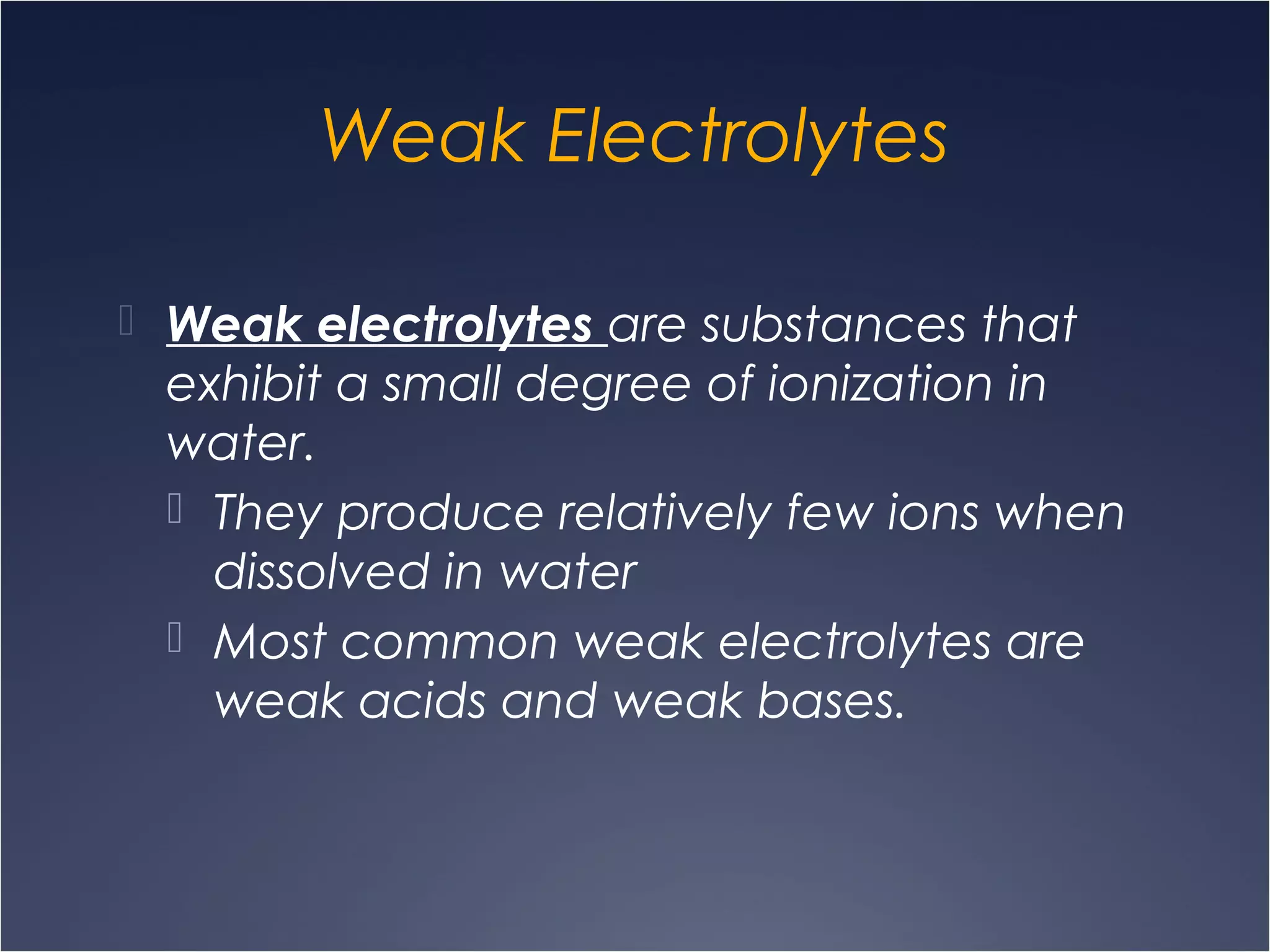 Weak Electrolytes
 Weak electrolytes are substances that
exhibit a small degree of ionization in
water.
 They produce relatively few ions when
dissolved in water
 Most common weak electrolytes are
weak acids and weak bases.
 