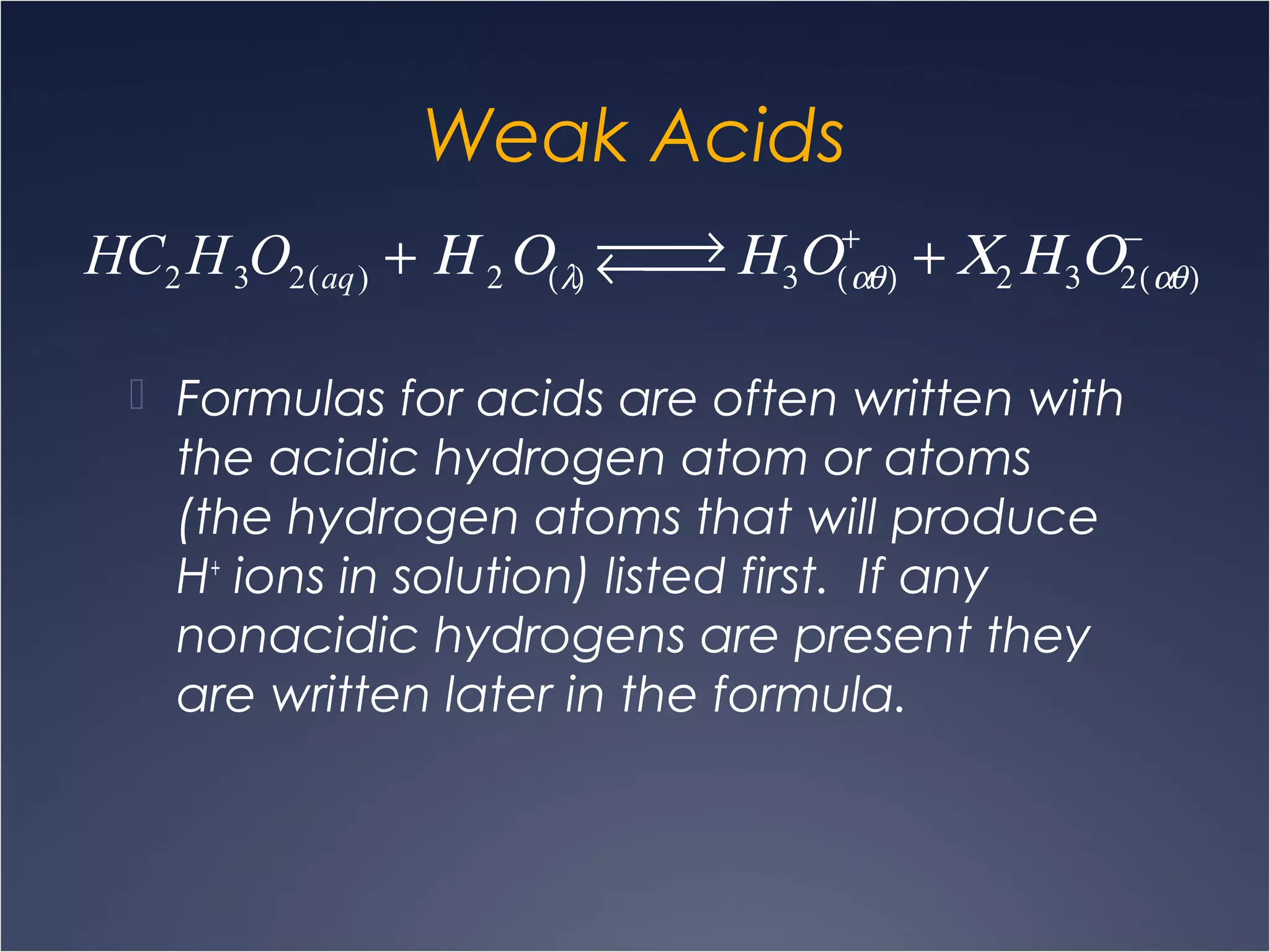 Weak Acids
 Formulas for acids are often written with
the acidic hydrogen atom or atoms
(the hydrogen atoms that will produce
H+
ions in solution) listed first. If any
nonacidic hydrogens are present they
are written later in the formula.
HC2 H3O2(aq) + Η 2Ο(λ)
 →←  Η3Ο(αθ)
+
+ Χ2 Η3Ο2(αθ)
−
 