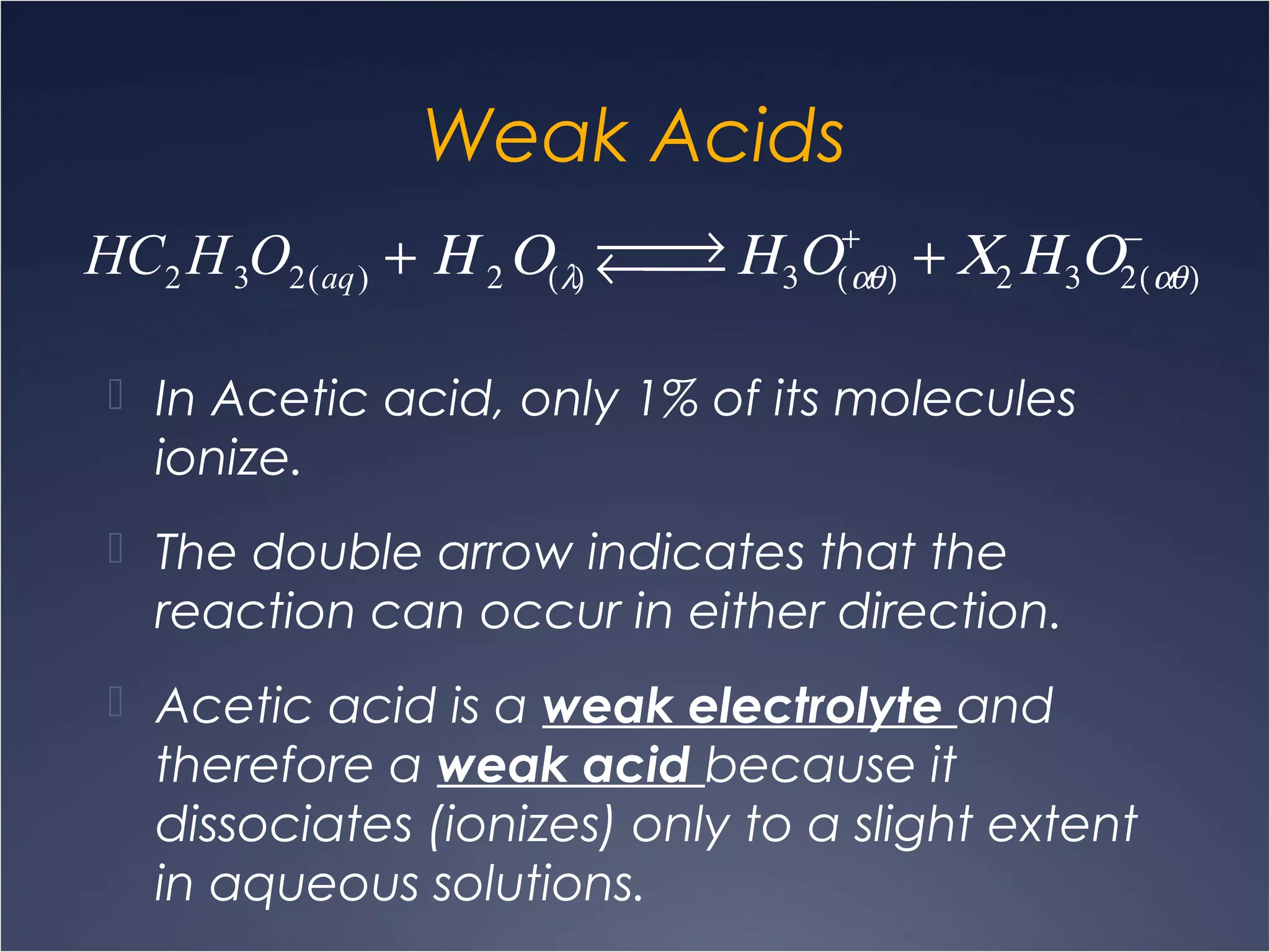 Weak Acids
 In Acetic acid, only 1% of its molecules
ionize.
 The double arrow indicates that the
reaction can occur in either direction.
 Acetic acid is a weak electrolyte and
therefore a weak acid because it
dissociates (ionizes) only to a slight extent
in aqueous solutions.
HC2 H3O2(aq) + Η 2Ο(λ)
 →←  Η3Ο(αθ)
+
+ Χ2 Η3Ο2(αθ)
−
 