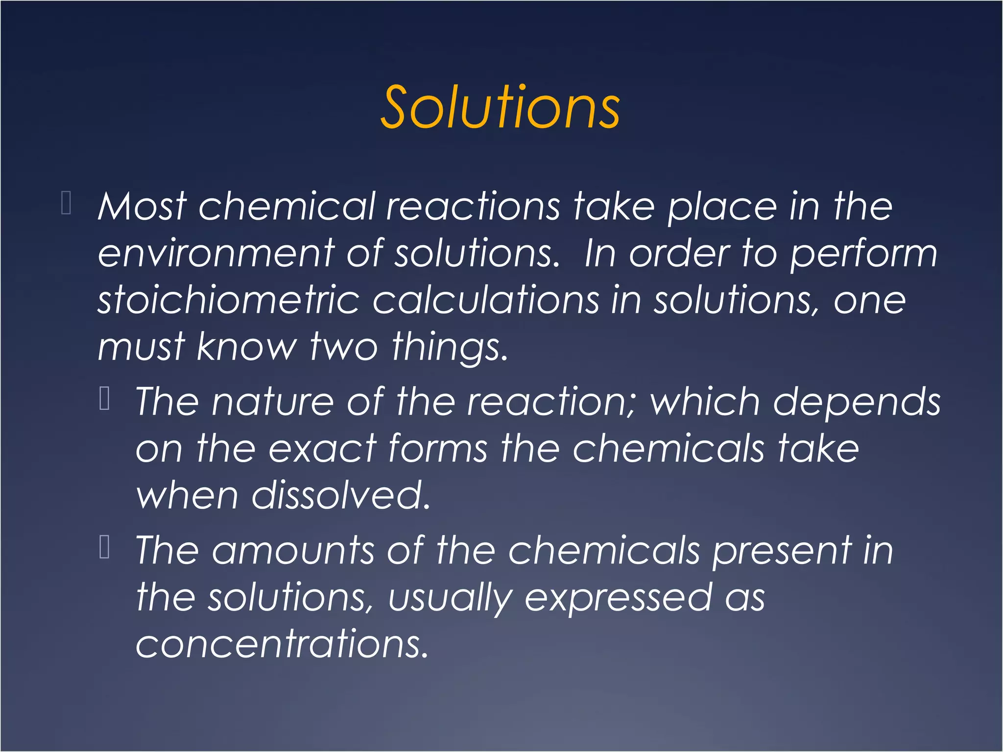 Solutions
 Most chemical reactions take place in the
environment of solutions. In order to perform
stoichiometric calculations in solutions, one
must know two things.
 The nature of the reaction; which depends
on the exact forms the chemicals take
when dissolved.
 The amounts of the chemicals present in
the solutions, usually expressed as
concentrations.
 