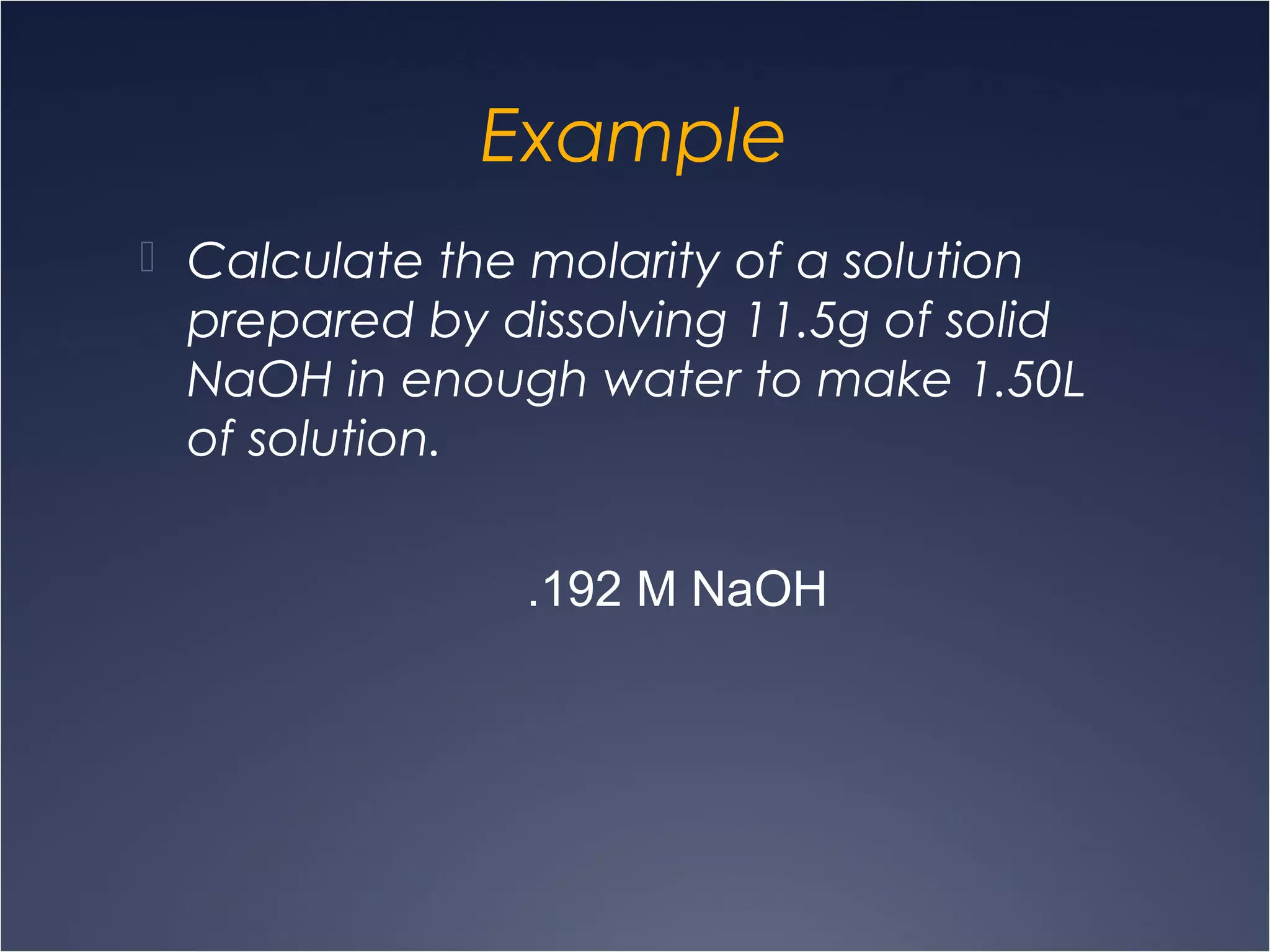 Example
 Calculate the molarity of a solution
prepared by dissolving 11.5g of solid
NaOH in enough water to make 1.50L
of solution.
.192 M NaOH
 