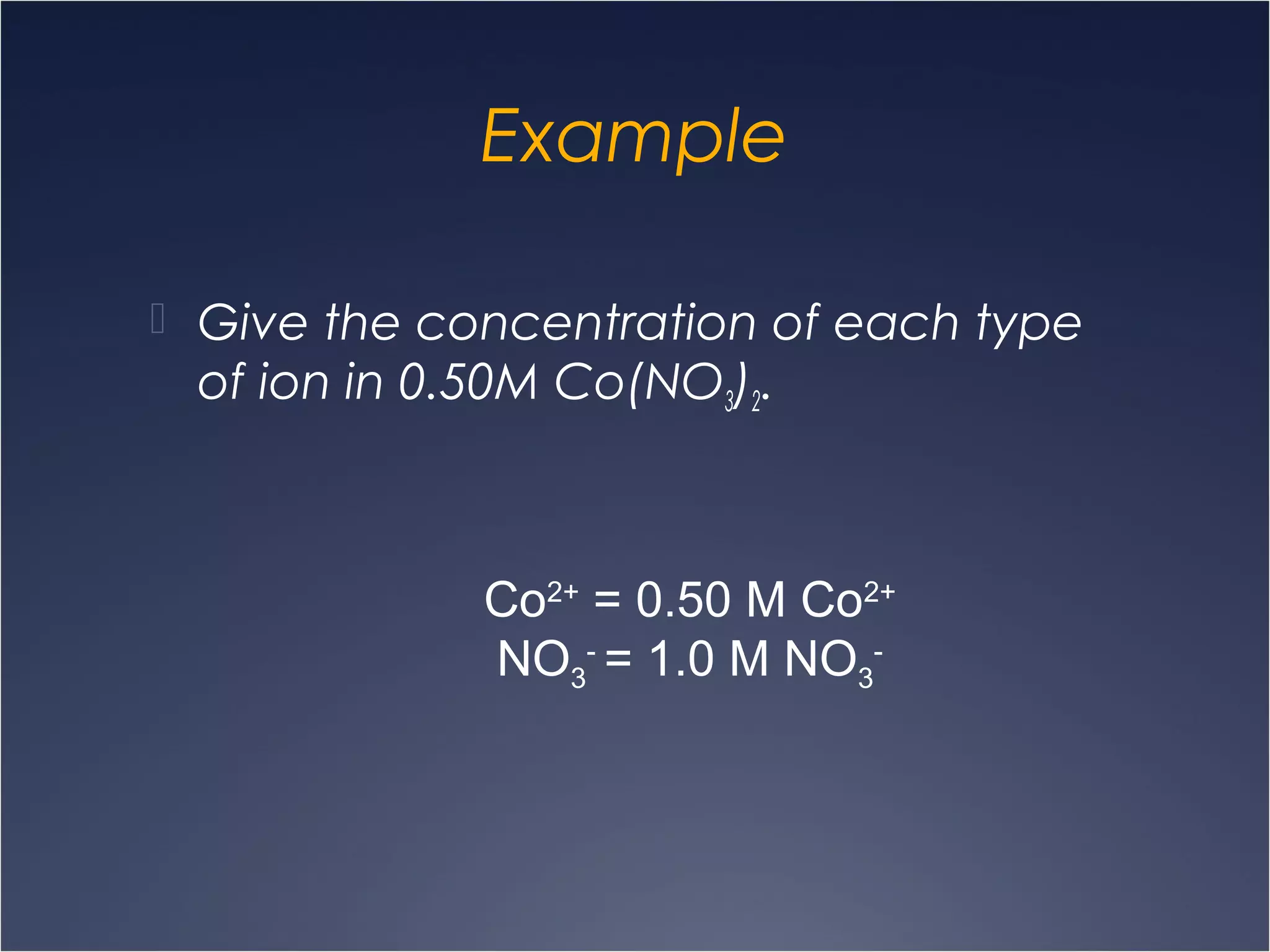 Example
 Give the concentration of each type
of ion in 0.50M Co(NO3)2.
Co2+
= 0.50 M Co2+
NO3
-
= 1.0 M NO3
-
 