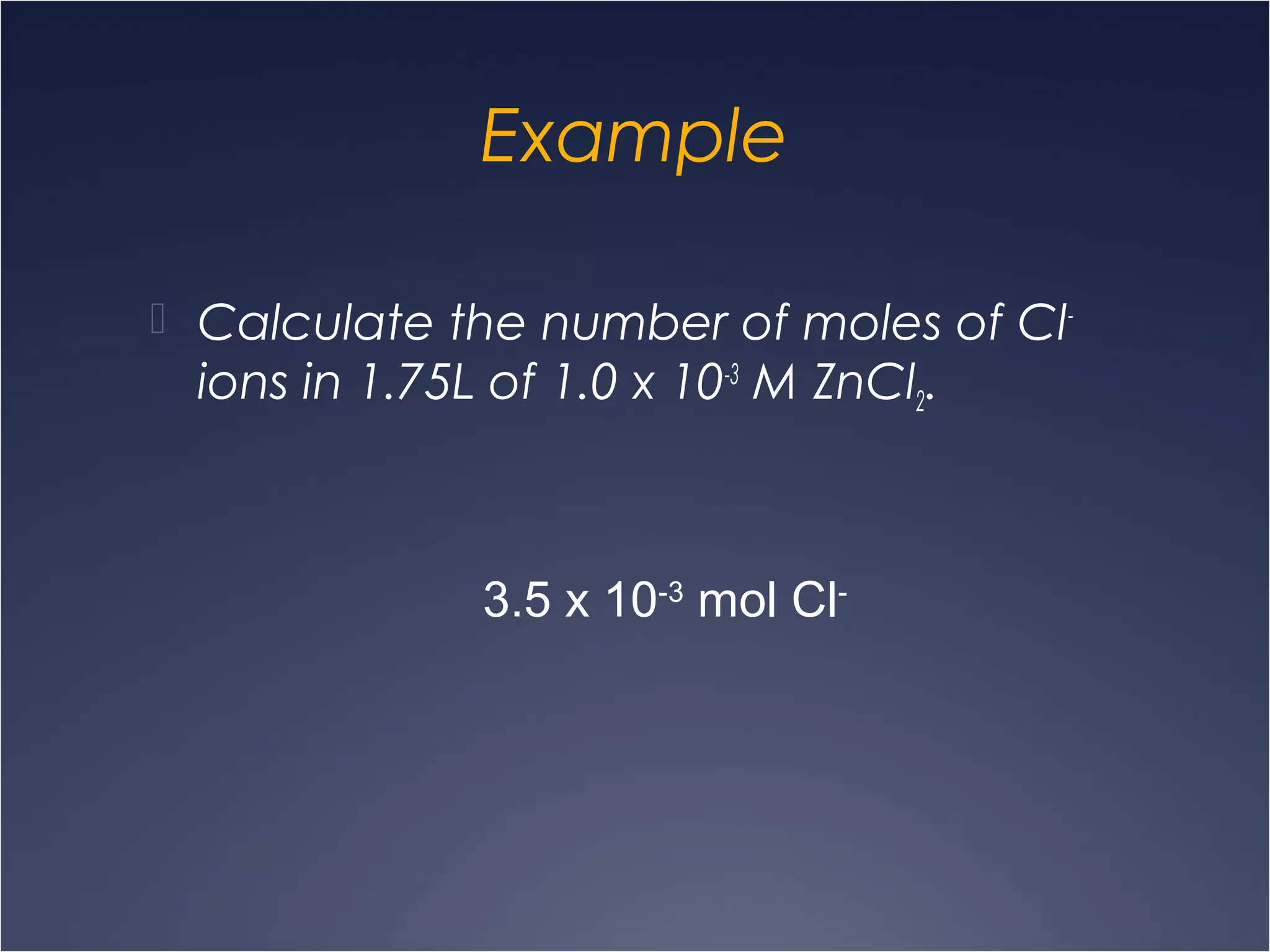 Example
 Calculate the number of moles of Cl-
ions in 1.75L of 1.0 x 10-3
M ZnCl2.
3.5 x 10-3
mol Cl-
 