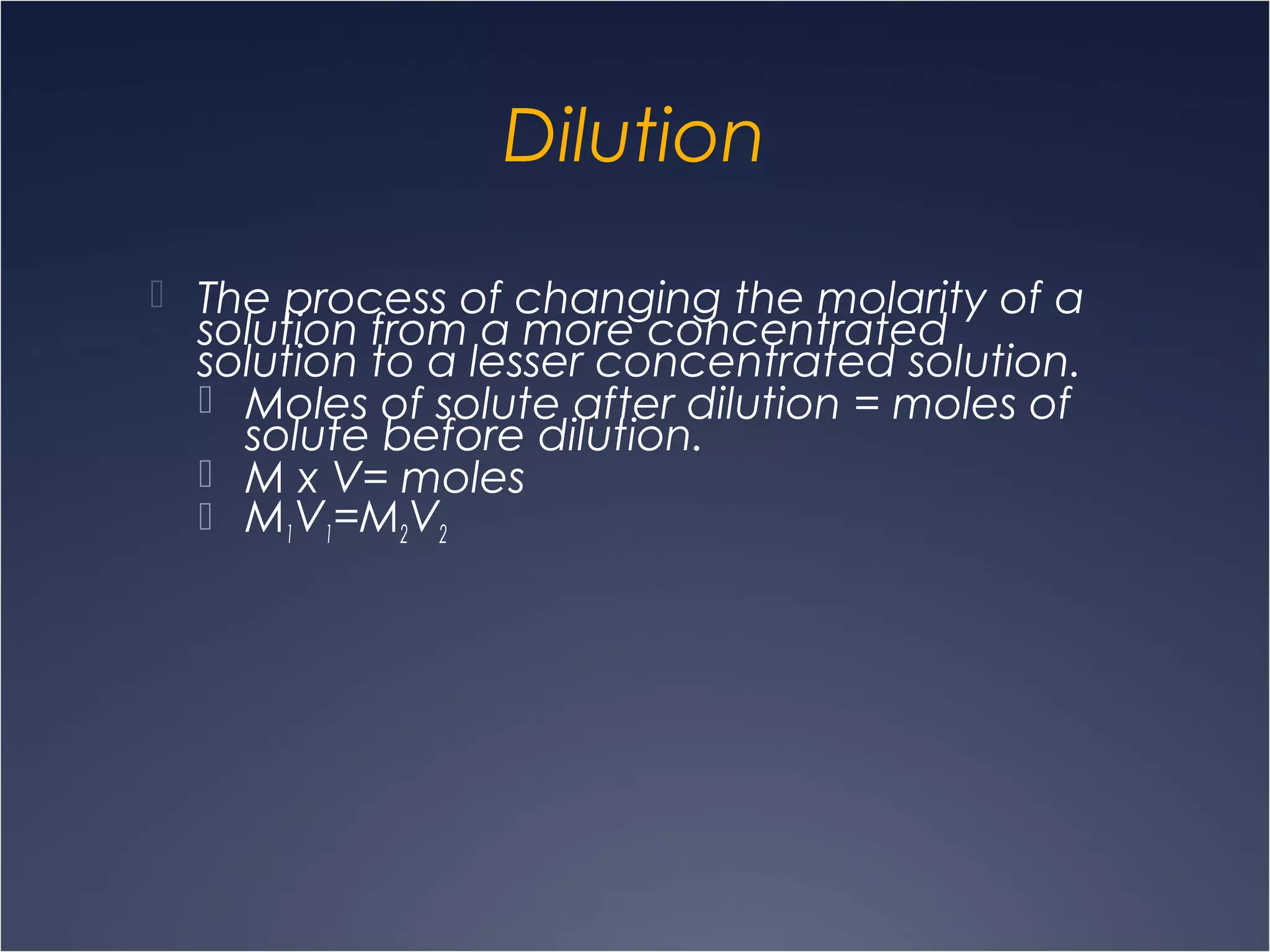 Dilution
 The process of changing the molarity of a
solution from a more concentrated
solution to a lesser concentrated solution.
 Moles of solute after dilution = moles of
solute before dilution.
 M x V= moles
 M1V1=M2V2
 